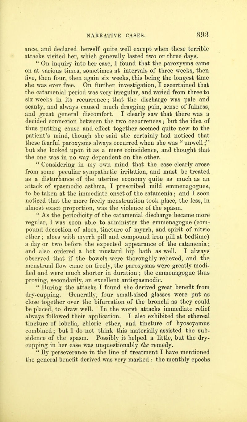 ance, and declared herself quite well except when these terrible attacks visited her, which generally lasted two or three days.  On inquiry into her case, I found that the paroxysms came on at various times, sometimes at intervals of three weeks, then five, then four, then again six weeks, this being the longest time she was ever free. On further investigation, I ascertained that the catamenial period was very irregular, and varied from three to six weeks in its recurrence; that the discharge was pale and scanty, and always caused much dragging pain, sense of fulness, and great general discomfort. I clearly saw that there was a decided connexion between the two occurrences; but the idea of thus putting cause and effect together seemed quite new to the patient's mind, though she said she certainly had noticed that these fearful paroxysms always occurred when she was  unwell; but she looked upon it as a mere coincidence, and thought that the one was in no way dependent on the other.  Considering in my own mind that the case clearly arose from some peculiar sympathetic irritation, and must be treated as a disturbance of the uterine economy quite as much as an attack of spasmodic asthma, I prescribed mild emmenagogues, to be taken at the immediate onset of the catamenia ; and I soon noticed that the more freely menstruation took place, the less, in almost exact proportion, was the violence of the spasm.  As the periodicity of the catamenial discharge became more regular, I was soon able to administer the emmenagogue (com- pound decoction of aloes, tincture of myrrh, and spirit of nitric ether; aloes with myrrh pill and compound iron pill at bedtime) a day or two before the expected appearance of the catamenia; and also ordered a hot mustard hip bath as well. I always observed that if the bowels were thoroughly relieved, and the menstrual flow came on freely, the paroxysms were greatly modi- fied and were much shorter in duration ; the emmenagogue thus proving, secondarily, an excellent antispasmodic.  During the attacks I found she derived great benefit from dry-cupping. Grenerally, four small-sized glasses were put as close together over the bifurcation of the bronchi as they could be placed, to draw well. In the worst attacks immediate relief always followed their application. I also exhibited the ethereal tincture of lobelia, chloric ether, and tincture of hyoscyamus combined; but I do not think this materially assisted the sub- sidence of the spasm. Possibly it helped a little, but the dry- cupping in her case was unquestionably the remedy.  By perseverance in the line of treatment I have mentioned the general benefit derived was very marked : the monthly epochs
