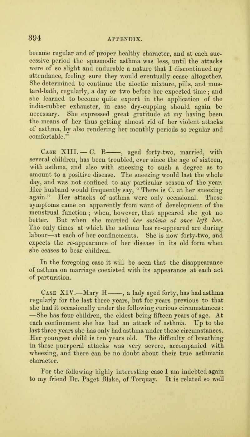 became regular and of proper healthy character, and at each suc- cessive period the spasmodic asthma was less, until the attacks were of so slight and endurable a nature that I discontinued my attendance, feeling sure they would eventually cease altogether. She determined to continue the aloetic mixture, pills, and mus- tard-bath, regularly, a day or two before her expected time; and she learned to become quite expert in the application of the india-rubber exhauster, in case dry-cupping should again be necessary. She expressed great gratitude at my having been the means of her thus getting almost rid of her violent attacks of asthma, by also rendering her monthly periods so regular and comfortable. Case XIII. — C. B , aged forty-two, married, with several children, has been troubled, ever since the age of sixteen, with asthma, and also with sneezing to such a degree as to amount to a positive disease. The sneezing would last the whole day, and was not confined to any particular season of the year. Her husband would frequently say,  There is C. at her sneezing again. Her attacks of asthma were only occasional. These symptoms came on apparently from want of development of the menstrual function ; when, however, that appeared she got no better. But when she married her asthma at once left her. The only times at which the asthma has re-appeared are during labour—at each of her confinements. She is now forty-two, and expects the re-appearance of her disease in its old form when she ceases to bear children. In the foregoing case it will be seen that the disappearance of asthma on marriage coexisted with its appearance at each act of parturition. Case XIV.—Mary H , a lady aged forty, has had asthma regularly for the last three years, but for years previous to that she had it occasionally under the following curious circumstances : —She has four children, the eldest being fifteen years of age. At each confinement she has had an attack of asthma. Up to the last three years she has only had asthma under these circumstances. Her youngest child is ten years old. The difficulty of breathing in these puerperal attacks was very severe, accompanied with wheezing, and there can be no doubt about their true asthmatic character. For the following highly interesting case I am indebted again to my friend Dr. Paget Blake, of Torquay. It is related so well