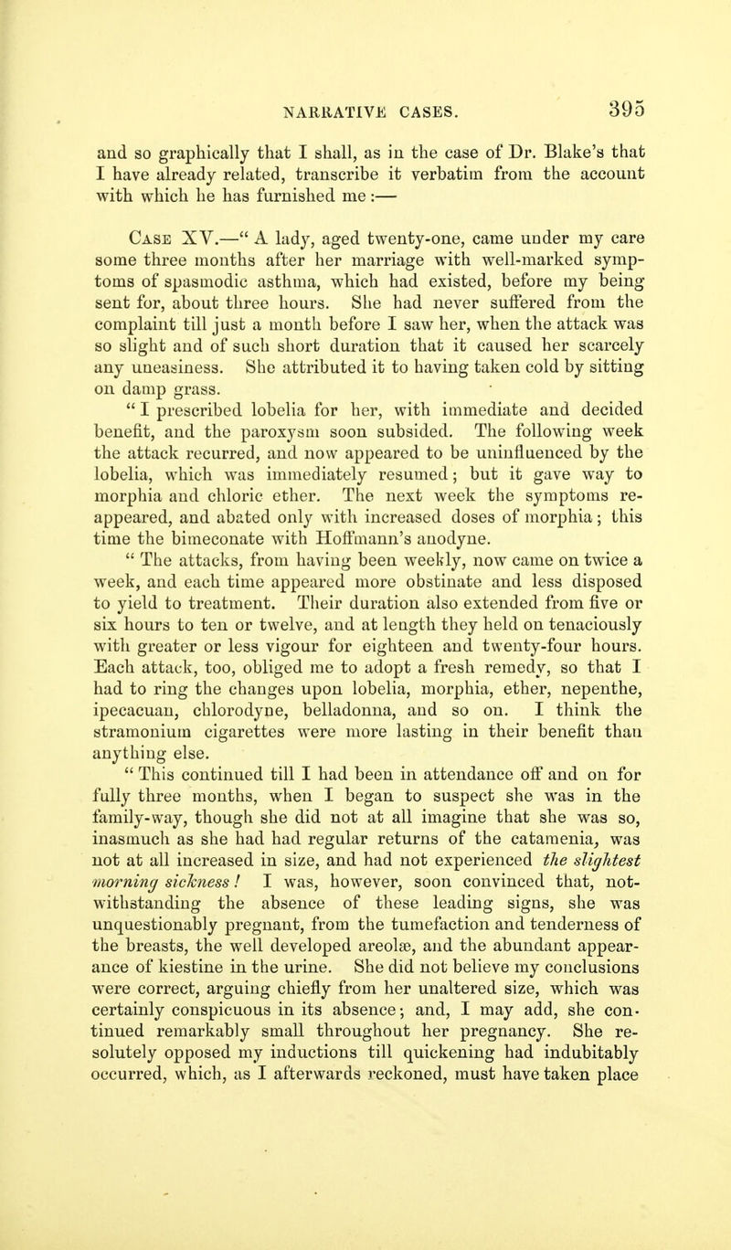 and so graphically that I shall, as in the case of Dr. Blake's that I have already related, transcribe it verbatim from the account with which he has furnished me:— Case XV.— A lady, aged twenty-one, came under my care some three months after her marriage with well-marked symp- toms of spasmodic asthma, which had existed, before my being- sent for, about three hours. She had never sulFered from the complaint till just a month before I saw her, when the attack was so slight and of such short duration that it caused her scarcely any uneasiness. She attributed it to having taken cold by sitting on damp grass.  I prescribed lobelia for her, with immediate and decided benefit, and the paroxysm soon subsided. The following week the attack recurred, and now appeared to be uninfluenced by the lobelia, which was immediately resumed; but it gave way to morphia and chloric ether. The next week the symptoms re- appeared, and abated only with increased doses of morphia; this time the bimeconate with Hofi'mann's anodyne.  The attacks, from having been weekly, now came on twice a week, and each time appeared more obstinate and less disposed to yield to treatment. Their duration also extended from five or six hours to ten or twelve, and at length they held on tenaciously with greater or less vigour for eighteen and twenty-four hours. Each attack, too, obliged rae to adopt a fresh remedy, so that I had to ring the changes upon lobelia, morphia, ether, nepenthe, ipecacuan, chlorodyne, belladonna, and so on. I think the stramonium cigarettes were more lasting in their benefit than anything else.  This continued till I had been in attendance off and on for fully three months, when I began to suspect she was in the family-way, though she did not at all imagine that she was so, inasmuch as she had had regular returns of the cataraenia_, was not at all increased in size, and had not experienced the slightest morning sickness! I was, however, soon convinced that, not- withstanding the absence of these leading signs, she was unquestionably pregnant, from the tumefaction and tenderness of the breasts, the well developed areolae, and the abundant appear- ance of kiestine in the urine. She did not believe my conclusions were correct, arguing chiefly from her unaltered size, which was certainly conspicuous in its absence; and, I may add, she con- tinued remarkably small throughout her pregnancy. She re- solutely opposed my inductions till quickening had indubitably occurred, which, as I afterwards reckoned, must have taken place