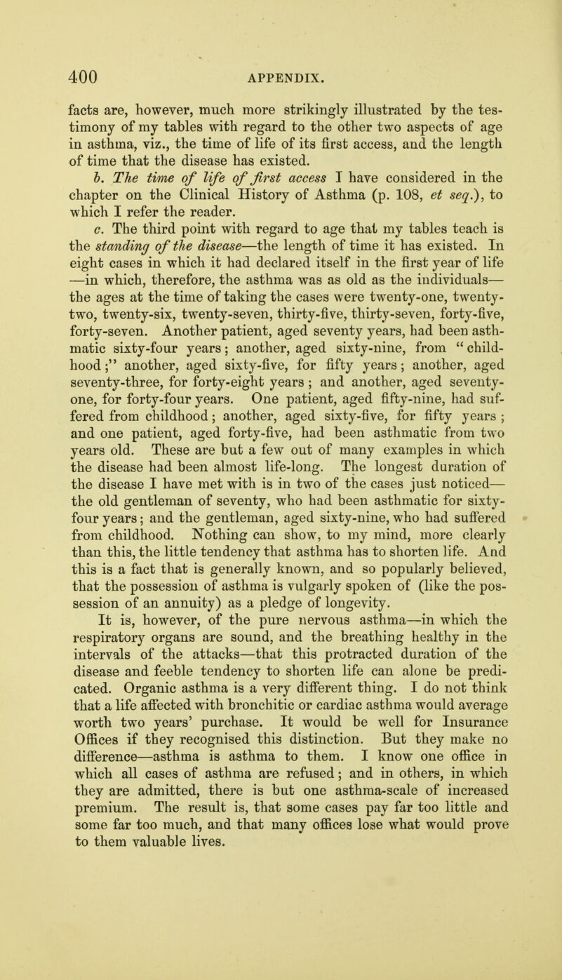 facts are, however, much more strikingly illustrated by the tes- timony of my tables with regard to the other two aspects of age in asthma, viz., the time of life of its first access, and the length of time that the disease has existed. h. The time of life of first access T have considered in the chapter on the Clinical History of Asthma (p. 108, et seq.), to which I refer the reader. c. The third point with regard to age that my tables teach is the standing of the disease—the length of time it has existed. In eight cases in which it had declared itself in the first year of life —in which, therefore, the asthma was as old as the individuals— the ages at the time of taking the cases were twenty-one, twenty- two, twenty-six, twenty-seven, thirty-five, thirty-seven, forty-five, forty-seven. Another patient, aged seventy years, had been asth- matic sixty-four years; another, aged sixty-nine, from  child- hood ; another, aged sixty-five, for fifty years; another, aged seventy-three, for forty-eight years ; and another, aged seventy- one, for forty-four years. One patient, aged fifty-nine, had suf- fered from childhood; another, aged sixty-five, for fifty years ; and one patient, aged forty-five, had been asthmatic from two years old. These are but a few out of many examples in which the disease had been almost life-long. The longest duration of the disease I have met with is in two of the cases just noticed— the old gentleman of seventy, who had been asthmatic for sixty- fovir years; and the gentleman, aged sixty-nine, who had suffered » from childhood. Nothing can show, to my mind, more clearly than this, the little tendency that asthma has to shorten life. And this is a fact that is generally known, and so popularly believed, that the possession of asthma is vulgarly spoken of (like the pos- session of an annuity) as a pledge of longevity. It is, however, of the pure nervous asthma—in which the respiratory organs are sound, and the breathing healthy in the intervals of the attacks—that this protracted duration of the disease and feeble tendency to shorten life can alone be predi- cated. Organic asthma is a very different thing. I do not think that a life affected with bronchitic or cardiac asthma would average worth two years' purchase. It would be well for Insurance Offices if they recognised this distinction. But they make no difference—asthma is asthma to them. I know one office in which all cases of asthma are refused; and in others, in which they are admitted, there is but one asthma-scale of increased premium. The result is, that some cases pay far too little and some far too much, and that many offices lose what would prove to them valuable lives.
