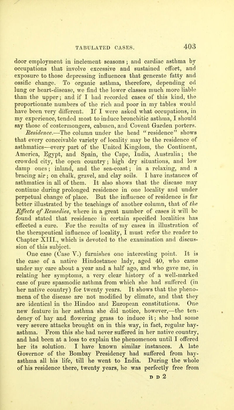 door employment in inclement seasons ; and cardiac asthma bj occupations that involve excessive and sustained eifort, and exposure to those depressing influences that generate fatty and ossific change. To organic asthma, therefore, depending od lung or heart-disease, we find the lower classes much more liable than the upper; and if I had recorded cases of this kind, the proportionate numbers of the rich and poor in my tables would have been very different. If I were asked what occupations, in my experience, tended most to induce bronchitic asthma, I should say those of costermongers, cabmen, and Covent Garden porters. Residence.—The column under the head residence shows that every conceivable variety of locality may be the residence of asthmatics—every part of the United Kingdom, the Continent, America, Egypt, and Spain, the Cape, India, Australia; the crowded city, the open country; high dry situations, and low damp ones; inland, and the sea-coast; in a relaxing, and a bracing air; on chalk, gravel, and clay soils. I have instances of asthmatics in all of them. It also shows that the disease may continue during prolonged residence in one locality and under perpetual change of place. But the influence of residence is far better illustrated by the teachings of another column, that of the Effects of Remedies, where in a great number of cases it will be found stated that residence in certain specified localities has efiected a cure. Eor the results of my cases in illustration of the therapeutical influence of locality, I must refer the reader to Chapter XIII., which is devoted to the examination and discus- sion of this subject. One case (Case V.) furnishes one interesting point. It is the case of a native Hindostanee lady, aged 40, who came under my care about a year and a half ago, and who gave me, in relating her symptoms, a very clear history of a well-marked case of pure spasmodic asthma from which she had suflered (in her native country) for twenty years. It shows that the pheno- mena of the disease are not modified by climate, and that they are identical in the Hindoo and European constitutions. One new feature in her asthma she did notice, however,—the ten- dency of hay and flowering grass to induce it; she had some very severe attacks brought on in this way, in fact, regular hay- asthma. Erom this she had never suff'ered in her native country, and had been at a loss to explain the phenomenon until I offered her its solution. I have known similar instances. A late Grovernor of the Bombay Presidency had sufi*ered from hay- asthma all his life, till he went to India. During the whole of his residence there, twenty years, he was perfectly free from D D 2