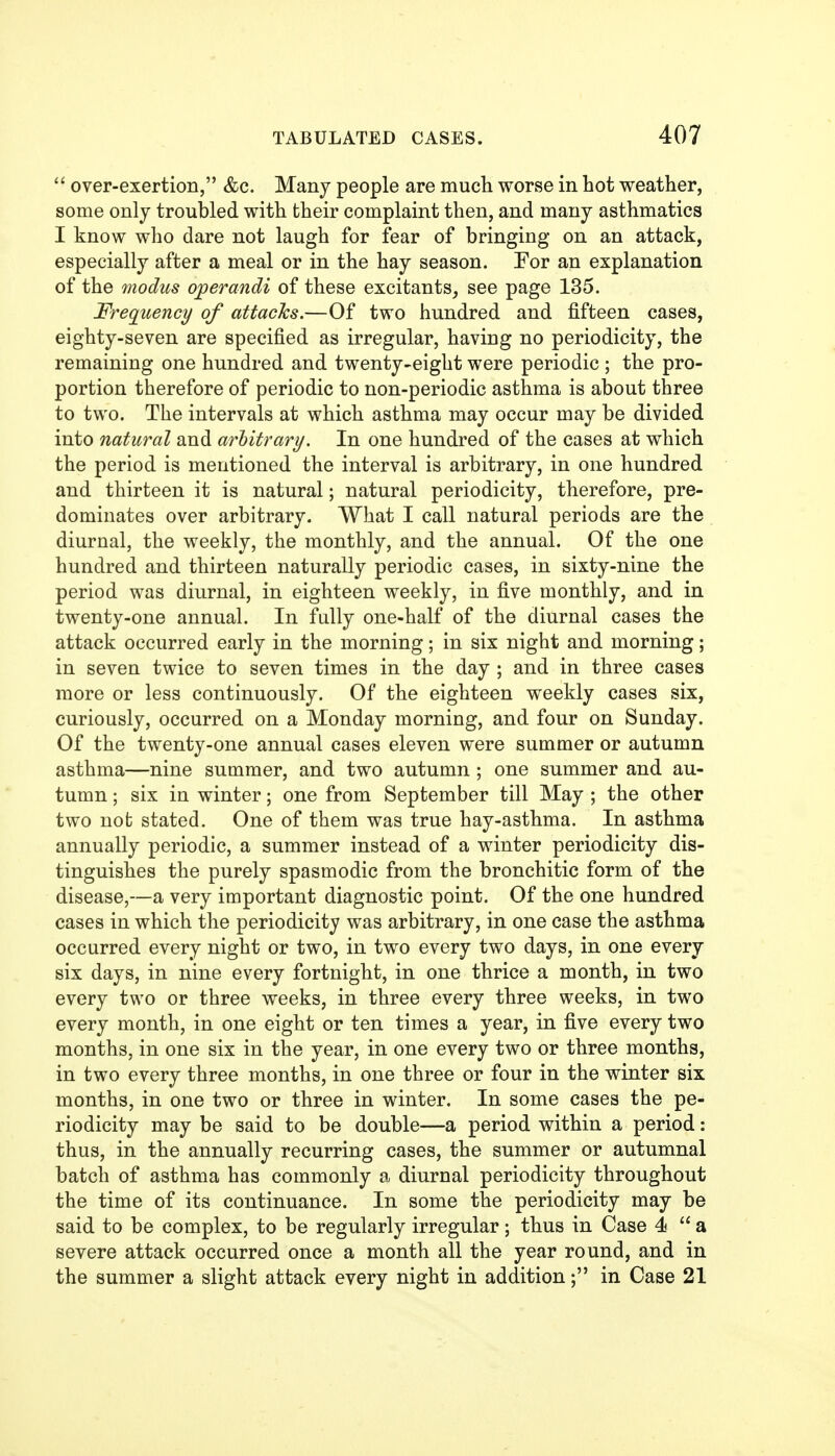  over-exertion, &c. Many people are much worse in hot weather, some only troubled with their complaint then, and many asthmatics I know who dare not laugh for fear of bringing on an attack, especially after a meal or in the hay season. For an explanation of the modus operandi of these excitants, see page 135. J^requency of attacks.—Of two hundred and fifteen cases, eighty-seven are specified as irregular, having no periodicity, the remaining one hundred and twenty-eight were periodic ; the pro- portion therefore of periodic to non-periodic asthma is about three to two. The intervals at which asthma may occur may be divided into natural and arbitrary. In one hundred of the cases at which the period is mentioned the interval is arbitrary, in one hundred and thirteen it is natural; natural periodicity, therefore, pre- dominates over arbitrary. What I call natural periods are the diurnal, the weekly, the monthly, and the annual. Of the one hundred and thirteen naturally periodic cases, in sixty-nine the period was diurnal, in eighteen weekly, in five monthly, and in twenty-one annual. In fully one-half of the diurnal cases the attack occurred early in the morning; in six night and morning; in seven twice to seven times in the day ; and in three cases more or less continuously. Of the eighteen weekly cases six, curiously, occurred on a Monday morning, and four on Sunday. Of the twenty-one annual cases eleven were summer or autumn asthma—nine summer, and two autumn ; one summer and au- tumn ; six in winter; one from September till May ; the other two not stated. One of them was true hay-asthma. In asthma annually periodic, a summer instead of a winter periodicity dis- tinguishes the purely spasmodic from the bronchitic form of the disease,—a very important diagnostic point. Of the one hundred cases in which the periodicity was arbitrary, in one case the asthma occurred every night or two, in two every two days, in one every six days, in nine every fortnight, in one thrice a month, in two every two or three weeks, in three every three weeks, in two every month, in one eight or ten times a year, in five every two months, in one six in the year, in one every two or three months, in two every three months, in one three or four in the winter six months, in one two or three in winter. In some cases the pe- riodicity may be said to be double—a period within a period: thus, in the annually recurring cases, the summer or autumnal batch of asthma has commonly a diurnal periodicity throughout the time of its continuance. In some the periodicity may be said to be complex, to be regularly irregular; thus in Case 4  a severe attack occurred once a month all the year round, and in the summer a slight attack every night in addition; in Case 21