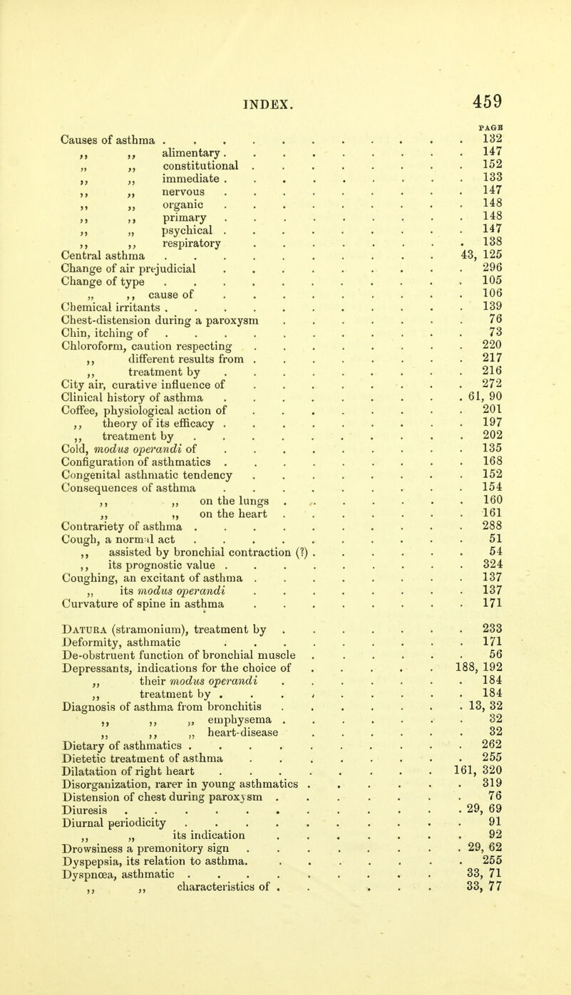 PAGB Causes of asthma 132 alimentary 147 „ constitutional . . . . . . • .152 immediate ......... 133 ,, nervous ......... 147 organic 148 primary 148 „ psychical ......... 147 ,, respiratory ........ 138 Central asthma 43, 125 Change of air prejudicial . . . . . . . . .296 Change of type . . .105 „ cause of ......... 106 Chemical irritants . 139 Chest-distension during a paroxysm ....... 76 Chin, itching of ........... 73 Chloroform, caution respecting 220 ,, different results from ........ 217 treatment by . . . . . . . • .216 City air, curative influence of . . . . . . . . 272 Clinical history of asthma . . . . . . . . . 61, 90 Coffee, physiological action of 201 ,, theory of its efficacy . .197 treatment by . 202 Cold, modus operandi of 135 Configuration of asthmatics ......... 168 Congenital asthmatic tendency . 152 Consequences of asthma ......... 154 on the lungs . , 160 ,, ,, on the heart ....... 161 Contrariety of asthma .......... 288 Cough, a normal act .51 ,, assisted by bronchial contraction (?) . . . . ■ . 54 ,, its prognostic value ......... 324 Coughing, an excitant of asthma 137 ,, its modus operandi 137 Curvature of spine in asthma . . . . . . . .171 Datura (stramonium), treatment by 233 Deformity, asthmatic 171 De-obstruent function of bronchial muscle . . . . . . 56 Depressants, indications for the choice of . . . . . 188,192 ,, their modus operandi , . . . . . .184 ,, treatment by ... ^ .... . 184 Diagnosis of asthma from bronchitis . . . . . . . 13, 32 „ emphysema . 32 ,, ,, heart-disease .32 Dietary of asthmatics . . . . . . . . . • 262 Dietetic treatment of asthma . . . . . . • .255 Dilatation of right heart 161,320 Disorganization, rarer in young asthmatics . . . . . .319 Distension of chest during paroxysm . . . . . . . 76 Diuresis 29, 69 Diurnal periodicity ...... .... 91 ,, „ its indication ....... 92 Drowsiness a premonitory sign . . . . . . . . 29, 62 Dyspepsia, its relation to asthma. ....... 255 Dyspnoea, asthmatic ......... 33, 71 ,, characteristics of . . . . . 33, 77