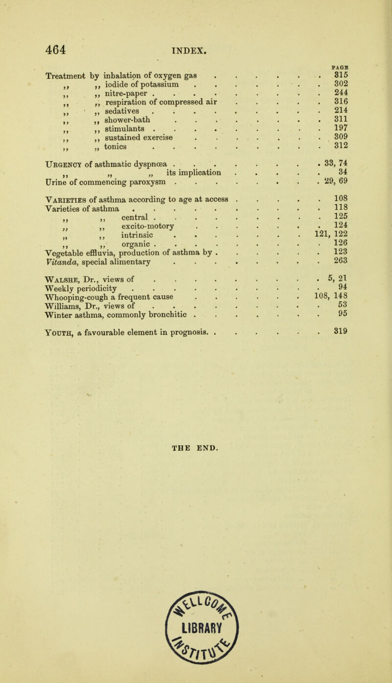 PAGE Treatment by inhalation of oxygen gas 315 iodide of potassium . 302 nitre-paper ......... 244 respiration of compressed air ..... 316 sedatives 214 shower-bath ........ 311 stimulants ......... 197 sustained exercise . ...... 309 „ tonics ......... 312 Urgency of asthmatic dyspnoea . . . . . . . . 33, 74 „ „ its implication ..... 34 Urine of commencing paroxysm . . . . . . . . 29, 69 Varieties of asthma according to age at access . . . . .108 Varieties of asthma 118 ,, central 125 excito-motory 124 intrinsic 121, 122 ,, organic ......... 126 Vegetable eflfluvia, production of asthma by 123 Vitanda, special alimentary ........ 263 Walshe, Dr., views of 5, 21 Weekly periodicity .......... 94 Whooping-cough a frequent cause ... ... 108, 148 Williams, Dr., views of 53 Winter asthma, commonly bronchitic 95 Youth, a favourable element in prognosis 319 THE END. LIBRARY