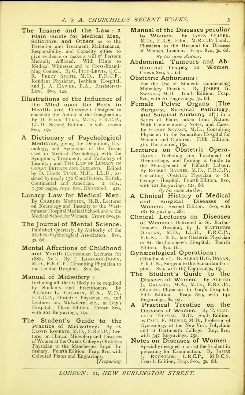 The Insane and the Law : a Plain Guide for Medical Men, Solicitors, and Others as to the Detention and Treatment, Maintenance, Responsibility, and Capacity either to give evidence or make a will of Persons Mentally Afflicted. With Hints to Medical Witnesses and to Cross-Exami- ning Counsel. By G. Pitt-Lewis, Q.C., R. Percy Smith, M.D., F.R.C.P., Resident Physician, Bethlem Hospital, and J. A. Hawke, B.A., Barrister-at- Law. 8vo, 14s. Illustrations of the Influence of the Mind upon the Body in Health and Disease : Designed to elucidate the Action of the Imagination. By D. Hack Tuke, M.D., F.R.C.P., LL.D. Second Edition. 2 vols, crown 8vo, 15s. A Dictionary of Psychological Medicine, giving the Definition, Ety- mology, and Synonyms of the Terms used in Medical Psychology; with the Symptoms, Treatment, and Pathology of Insanity ; and The Law of Lunacy in Great Britain and Ireland. Edited by D. PlACK Tuke, M.D., LL.D., as- sisted by nearly 130 Contrilaitors, British, Continental and American. 2 vols., 1,500 pages, royal 8vo, Illustrated. 42s. Lunacy Law for Medical Men. By Charles Mercier, M.B., Lecturer on Neurology and Insanity to the West- minster Hospital Medical School,and to the Medical School for Women. Crown 8vo, 5s. The Journal of Mental Science. Published Quarterly, by Authority of the Medico-Psychological Association. 8vo, 3s. 6d. Mental Affections of Childhood and Youth (Lettsomian Lectures for 1887, &c.). By J. Langdon-Down, M.D., F.R.C.P., Consulting Physician to the London Hospital. 8vo, 6s. Manual of Midwifery : Including all that is likely to be required by Students and Practitioners. By Alfred L. Galabin, M.A., M.D., F.R.C.P., Obstetric Physician to, and Lecturer on. Midwifery, &c., at Guy's Hospital. Third Edition. Crown 8vo, with 261 Engravings, 15s. The Student's Guide to the Practice of Midwifery. By D. Lloyd Roberts, M.D., F.R.C.P., Lec- turer on Clinical Midwifery and Diseases of Women at the Owens College; Obstetric Physician to the Manchester Royal In- firmary. Fourth Edition. Fcap. 8vo, with Coloured Plates and Engravings. \Preparing. Manual of the Diseases peculiar to Women. By James Oliver, M.D., F.R.S. Edin., M.R.C.P. Lond., Phy.<;ician to the Hospital for Diseases of Women, London. Fcap. 8vo, 3s. 6d. By the same Author. Abdominal Tumours and Ab- dominal Dropsy in Women. Crown 8vo, 7s. 6d. Obstetric Aphorisms : For the Use of Students commencing Midwifery Practice. By Joseph G. Swayne, M.D. Tenth Edition. Fcap. 8vo, with 20 Engravings, 3s. 6d. Female Pelvic Organs (The Surgery, Surgical Pathology, and Surgical Anatomy of): in a Series of Plates taken from Nature. With Commentaries, Notes, and Cases. By Henry Savage, M.D., Consulting Physician to the Samaritan Hospital for Women and Children. Fifth Edition. 4to, Uncoloured, 15s. Lectures on Obstetric Opera- tions : Includmg the Treatment of Haemorrhage, and forming a Guide to the Management of Difficult Labour. By Robert Barnes, M.D., F.R.C.P., Consulting Obstetric Physician to St. George's Hospital. Fourth Edition. 8vo, with 121 Engravings, 12s. 6d. By the same Author. A Clinical History of Medical and Surgical Diseases of Women. Second Edition. 8vo, with 181 Engravings, 28s. Clinical Lectures on Diseases of Women : Delivered in Si;. Bartho- lomew's Hospital, by J. Matthews Duncan, M.D., LL.D., F.R.C.P., F.R.Ss. L. & E., late Obstetric Physician to St. Bartholomew's Hospital. Fourth Edition. 8vo, i6s. Gynaecological Operations: (Handbook of). ByAlban H. G. Doran, F.R.C.S., Surgeon to the Samaritan Hos- pital. 8vo, with 167 Engravings, 15s. The Student's Guide to the Diseases of Women. By Alfred L. Galabin, M.A., M.D., F.R.C.P., Obstetric Physician to Guy's Hospital. Fifth Edition. Fcap. 8vo, with 142 Engravings, 8s. 6d. A Practical Treatise on the Diseases of Women. By T. Gail- lard Thomas, M.D. Sixth Edition, by Paul F. Munde, M.D., Professor of Gynaecology at the New York Polyclinic and at Dartmouth College. Roy. 8vo, with 347 Engravings, 25s. Notes on Diseases of Women : Specially designed to assist the Student in preparing for Examination. By James J. Reynolds, L.R.C.P., M.R.C.S. Fourth Edition, Fcap. 8vo., 3s. 6d.