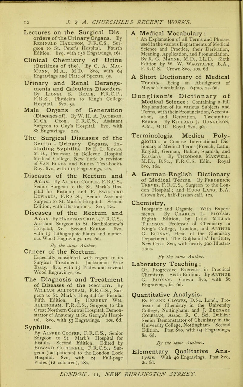 Lectures on the Surgical Dis- orders of the Urinary Organs. By Reginald Harrison, F'.R.C.S., Sur- geon to St. Peter's Hospital. Fourth Edition. 8vo, with 156 Engravings, i6s. Clinical Chemistry of Urine (Outlines of the). By C. A. Mac- MuNN, M.A., M.D. 8vo, with 64 Engravings and Plate of Spectra, 9s. Urinary and Renal Derange- ments and Calculous Disorders. By Lionel S. Beale, F.R.C.P., F.R.S., Physician to King's College Hospital. 8vo, 5s. Male Organs of Generation (Diseasesof). By W. H. A. Jacobson, M.Ch. Oxon., F.R.C.S., Assistant Surgeon to Guy's Hospital. 8vo, with 88 Engravings. 22s. The Surgical Diseases of the Genito - Urinary Organs, in- cluding Syphilis. By E. L. Keyes, M.D,, Professor in Bellevue Hospital Medical College, New York (a revision of Van Buren and Keyes'Text-book). Roy. 8vo, with 114 Engravings, 2is. Diseases of the Rectum and Anus. By Alfred Cooper, F.R.C.S., Senior Surgeon to the St. Mark's Hos- pital for Fistula ; and F. Swinford Edwards, F.R.C.S., Senior Assistant Surgeon to St. Mark's Hospital. Second Edition, with Illustrations. 8vo, 12s. Diseases of the Rectum and Anus. By Harrison Cripps, F.R.C.S., Assistant Surgeon to St. Bartholomew's Hospital, &c. Second Edition. 8vo, with 13 Lithographic Plates and numer- ous Wood Engravings, 12s. 6d. By the same Aiitlior, Cancer of the Rectum. Especially considered with regard to its Surgical Treatment. Jacksonian Prize Essay. 8vo, with 13 Plates and several Wood Engravings, 6s. The Diagnosis and Treatment of Diseases of the Rectum. By William Allingham, F.R.C.S., Sur- geon to St. Mark's Hospital for Fistula. Fifth Edition. By Herbert Wm. Allingham, F.R.C.S., Surgeon to the Great Northern Central Plospital, Demon- strator of Anatomy at St. George's Plospi- tal. 8vo, with 53 Engravings. los. 6d. Syphilis. By Alfred Cooper, F.R.C.S., Senior Surgeon to St. Mark's Hospital for Fistula. Second Edition. Edited by Edward Cotterell, F.R.C.S., Sur- geon (out-patients) to the London Lock Hospital. 8vo, with 24 Full-page Plates (12 coloured), 18s. A Medical Vocabulary : An Ex})lanation of all Terms and Phrases used in the various Departments of Medical Science and Practice, their Derivation, Meaning, Application, and Pronunciation. By R. G. Mayne, M.D., LL.D. Sixth Edition by W. W. Wagstaffe, B.A., F. R.C.S. Crown 8vo, los. 6d. A Short Dictionary of Medical Terms. Being an Abridgment of Mayne's Vocabulary. 64mo, 2s. 6d. Dunglison's Dictionary of Medical Science : Containing a full Explanation of its various Subjects and Terms, with their Pronunciation, Accentu- ation, and Derivation. Twenty-first Edition. By Richard J. Dunglison, A.M., M.D. Royal 8vo, 30s. Terminologia Medica Poly- glotta : a Concise International Die tionary of Medical Terms (French, Latin, English, German, Italian, Spanish, and Russian). By Theodore Maxwell, M.D., B.Sc, F.R.C.S. Edin. Royal 8vo, 16s. A German-English Dictionary of Medical Terms. By Frederick Treves, F.R.C.S., Surgeon to the Lon- don Hospital; and Hugo Lang, B.A. Crown 8vo, half-Persian calf, 12s. Chemistry, Inorganic and Organic. With Experi- ments. By Charles L. Bloxam. Eighth Edition, by John Millar Thomson, Professor of Chemistry in King's College, London, and Arthur G. Bloxam, Head of the Chemistry Department, The Goldsmiths' Institute, New Cross. 8vo, with nearly 300 Illustra- tions. By the same Author. Laboratory Teaching; Or, Progressive Exercise? in Practical Chemistry. Sixth Edition. By Arthur G. Bloxam. Crown 8vo, with 80 : Engravings, 6s. 6d. Quantitative Analysis. By Frank Clowes, D.Sc. Lond., Pro- fessor of Chemistry in the University College, Nottingham, and J. Bernard Coleman, Assoc. R. C. Sci. Dublin; Senior Demonstrator of Chemistry in the University College, Nottingham. Second Edition. Post 8vo, with 94 Engravings, 8s. 6d. By the same Authors. Elementary Qualitative Ana- lysis. With 40 Engravings. Post 8vo, 2s. 6d.