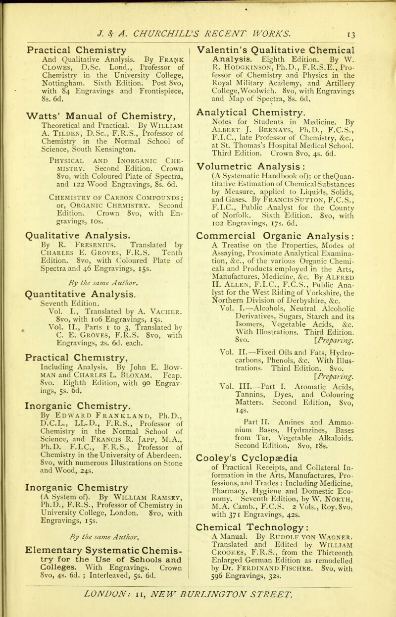 Practical Chemistry And Qualitative Analysis. By Fra^^K Clowes, D.Sc. Lond., Professor of Chemistry in the University College, Nottingham. Sixth Edition. Post 8vo, with 84 Engravings and Frontispiece, 8s. 6d. Watts' Manual of Chemistry, Theoretical and Practical. By William A. TiLDEN, D.Sc, F.R.S., Professor of Chemistry in the Normal School of Science, South Kensington. Physical and Inorganic Che- mistry. Second Edition. Crown 8vo, with Coloured Plate of Spectra, and 122 Wood Engravings, 8s. 6d. Chemistry OF Carbon Compounds; or, Organic Chemistry. Second Edition. Crown 8vo, with En- gravings, ICS. Qualitative Analysis. By R. Fresenius. Translated by Charles E. Groves, F.R.S. Tenth ' Edition. 8vo, with Coloured Plate of Spectra and 46 Engravings, 15s. By the same AiitJior. Quantitative Analysis. Seventh Edition. Vol. I., Translated by A. Vacher. 8vo, with 106 Engravings, 15s. Vol. II., Parts I to 3, Translated by C. E. Groves, F.R.S. 8vo, with Engravings, 2s. 6d. each. Practical Chemistry, Including Analysis. By John E. Bow- man and Charles L. Bloxam. Fcap. 8vo. Eighth Edition, with 90 Engrav- ings, 5s. 6d. Inorganic Chemistry. By Edward Frankland, Ph.D., D.C.L., LL.D., F.R.S., Professor of Chemistry in the Normal School of Science, and Francis R. Japp, M.A., Ph.D. F.I.C., F.R.S., Professor of Chemistry in the University of Aberdeen. 8vo, with numerous Illustrations on Stone and Wood, 24s. Inorganic Chemistry (A System of). By William Ramsey, Ph.D., F.R.S., Professor of Chemistry in University College, London. 8vo, with Engravings, 15s. By the same Author. Elementary Systematic Chemis- try for the Use of Schools and Colleges. With Engravings. Crown 8vo, 4s. 6d. ; Interleaved, 5s. 6d. Valentin's Qualitative Chemical Analysis. Eighth Edition. By W. R. Hodgkinson, Ph.D., F.R.S.E., Pro- fessor of Chemistry and Physics in the Royal Military Academy, and Artillery College,Woolwich. 8vo, with Engravings and Map of Spectra, 8s. 6d. Analytical Chemistry. Notes for Students in Medicine. By Albert J. Bernays, Ph.D., F.C.S., F.I.C., late Professor of Chemistry, &c., at St. Thomas's Hospital Medical School. Third Edition. Crown 8vo, 4s. 6d. Volumetric Analysis: (A Systematic Handbook of); or theQuan- titative Estimation of Chemical Substances by Measure, applied to Liquids, Solids, and Gases. By Francis Sutton, F.C.S., F.I.C., Public Analyst for the County of Norfolk. Sixth Edition. 8vo, with 102 Engravings, 17s. 6d. Commercial Organic Analysis: A Treatise on the Properties, Modes of Assaying, Proximate Analytical Examina- tion, &c., of the various Organic Chemi- cals and Products employed in the Arts, Manufactures, Medicine, &c. By Alfred H. Allen, F.I.C, F.C.S., Public Ana- lyst for the West Riding of Yorkshire, the Northern Division of Derbyshire, &c. Vol. I.—Alcohols, Neutral Alcoholic Derivatives, Sugars, Starch and its Isomers, Vegetable Acids, &c. With Illustrations. Third Edition. 8vo. {^Preparing. Vol. II.—Fixed Oils and Fats, Hydro- carbons, Phenols, &c. With Illus- trations, Third Edition. 8vo. [Prepari^ig. Vol. III.—Part I. Aromatic Acids, Tannins, Dyes, and Colouring Matters. Second Edition, 8vo, 14s. Part II. Amines and AmmiO- nium Bases, Hydrazines, Bases from Tar, Vegetable Alkaloids. Second Edition. 8vo, i8s. Cooley's Cyclopaedia of Practical Receipts, and Collateral In- formation in the Arts, Manufactures, Pro- fessions, and Trades : Including Medicine, Pharmacy, Hygiene and Domestic Eco- nomy, Seventh Edition, by W. North, M.A. Camb., F.C.S. 2 Vols., Roy.Svo, with 371 Engravings, 42s. Chemical Technology: A Manual. By Rudolf von Wagner. Translated and Edited by William Crookes, F.R.S., from the Thirteenth Enlarged German Edition as remodelled by Dr. Ferdinand Fischer. 8vo, with 596 Engravings, 32s.