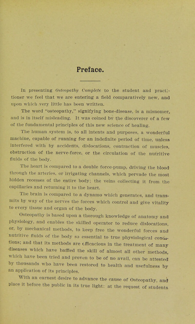 Preface. In presenting Osteopathy Complete to the student and practi- tioner we feel tiiat we are entering a field comparatively new, and upon Avbicii very little has been written. The word osteopathy, signifying bone-disease, is a misnomer, and is in itself misleading. It was coined by the discoverer of a few of the fundamental principles of this new science of healing. The human system is, to all intents and purposes, a wonderful machine, capable of running for an indefinite period of time, unless interfered with by accidents, dislocations, contraction of muscles, obstruction of the nerve-force, or the circulation of the nutritive fluids of the body. The heart is compared to a double force-pump, driving the blood tlirough the arteries, or irrigating channels, which pervade the most hidden recesses of the entire body; the veins collecting it from the capillaries and returning it to the heart. The brain is compared to a dynamo which generates, and trans- mits by way of the nerves the forces which control and give vitality to every tissue and organ of the body. Osteopathy is based upon a thorough knowledge of anatomy and physiology, and enables the skilled operator to reduce dislocations, or, by mechanical methods, to keep free the wonderful forces and nutritive fluids of the body so essential to true physiological condi- tions; and that its methods are efficacious in the treatment of many diseases which have baffled the skill of almost all other methods, which have been tried and proven to be of no avail, can be attested by thousands who have been restored to health and usefulness by an application of its principles. With an earnest desire to advance the cause of Osteopathy, and place it before the public in its true light: at the request of students