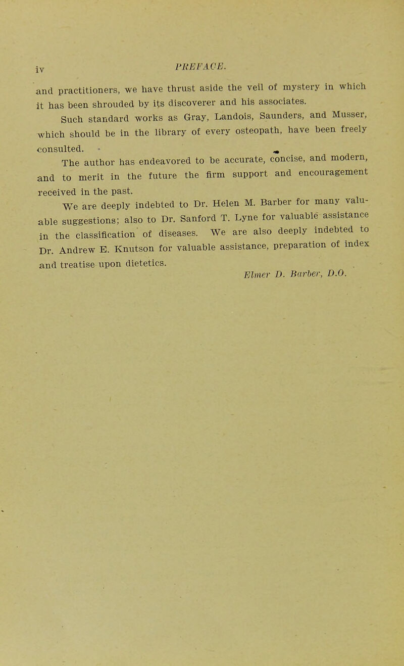 and practitioners, we have thrust aside the veil of mystery in which it has been shrouded by its discoverer and his associates. Such standard worlcs as Gray, Landois, Saunders, and Musser, which should be in the library of every osteopath, have been freely consulted. ^ The author has endeavored to be accurate, concise, and modern, and to merit in the future the firm support and encouragement received in the past. We are deeply indebted to Dr. Helen M. Barber for many valu- able suggestions; also to Dr. Sanford T. Lyne for valuable assistance in the classification of diseases. We are also deeply indebted to Dr. Andrew B. Knutson for valuable assistance, preparation of index and treatise upon dietetics. FAtner D. Barber, D.O.