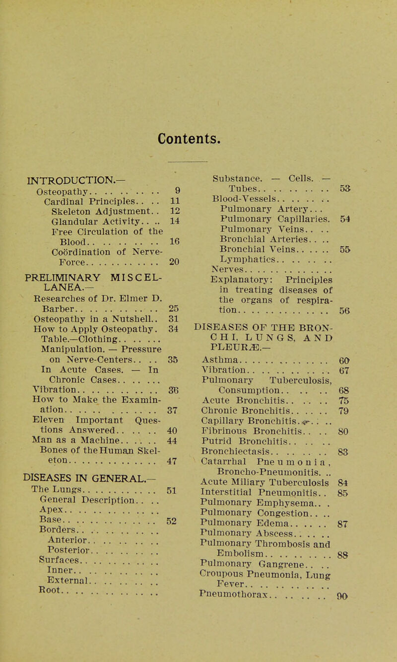 Contents. INTRODUCTION.— Osteopathy 9 Cardinal Principles.... 11 Skeleton Adjustment.. 12 Glandular Activity.. .. 14 Free Circulation of the Blood 16 Coordination of Nerve- Force 20 PRELIMINARY MISCEL- LANEA.— Researches of Dr. Elmer D. Barber 25 Osteopathy in a Nutshell.. 31 How to Apply Osteopathy. 34 Table.—Clothing Manipulation. — Pressure on Nerve-Centers.. .. 35 In Acute Cases. — In Chronic Cases Vibration SB How to Make the Examin- ation 37 Eleven Important Ques- tions Answered 40 Man as a Machine 44 Bones of the Human Skel- eton 47 DISEASES IN GENERAL.— The Lungs 51 General Description.. .. Apex Base 52 Borders. Anterior Posterior Surfaces Inner External Root Substance. — Cells. — Tubes 53 Blood-Vessels Pulmonary Artery... Pulmonai-y Capillaries. 54 Pulmonai'y Veins.. .. Bronchial Arteries.... Bronchial Veins 55 Lymphatics Nerves Explanatory: Principles in treating diseases of the organs of respira- tion 56 DISEASES OF THE BRON- CHL LUNGS, AND PLEUR.E.— Asthma 60 Vibration 67 Pulmonary Tuberculosis, Consumption 68 Acute Bronchitis 75 Chronic Bronchitis 79 Capillary Bronchitis.m'^. . .. Fibrinous Bronchitis. ... 80 Putrid Bronchitis Bronchiectasis 83 Catarrhal Pne u m o n i a , Broncho-Pneumonitis. .. Acute Miliary Tuberculosis 84 Interstitial Pneumonitis. . 85 Pulmonary Emphysema.. . Pulmonary Congestion.. .. Pulmonary Edema 87 Pulmonary Abscess...... Pulmonary Thrombosis and Embolism 88 Pulmonary Gangrene.. ., Croupous Pneumonia, Lung Fever Pneumothorax 90