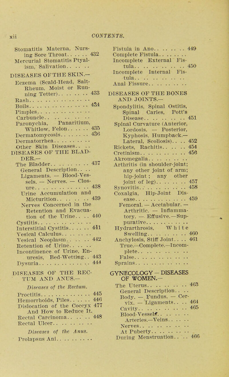 Stomatitis Materna, Nurs- ing Sore Tliroat 432 Mercurial Stomatitis Ptyal- ism,' Salivation DISEASES OF THE SKIN.— Eczema (Scald-Head, Salt- Rbeum, Moist or Run- ning Tetter) 433 Rasli Boils 4S4 Pimples Carbuncle Paronychia, Panaritium, Whitlow, Felon 435 Dermatomycosis 436 Dermatorrbea Other Skin Diseases.. .. DISEASES OF THE BLAD- DER.— The Bladder 437 General Description.. .. Ligaments. — Blood-Ves- sels. — Nerves. — Clos- ure 438 Urine Accumulation and Micturition 439 Nerves Concerned in the Retention and Evacua- tion of the Urine. . . . 440 Cystitis Interstitial Cystitis 441 Vesical Calculus Vesical Neoplasm 442 Retention of Urine Incontinence of Urine, En- uresis, Bed-Wetting. . 443 Dysuria • 444 DISEASES OF THE REC- TUM AND ANUS.— Diseases of the Rectum. Proctitis 445 Hemorrhoids, Piles 446 Dislocation of the Coccyx 477 And How to Reduce It. Rectal Carcinoma.. .... 448 Rectal Ulcer Diseases of the Anus. Prolapsus Ani Fistula in Ano 449 Complete Fistula Incomplete External Fis- tula 450 Incomplete Internal Fis- tula Anal Fissure DISEASES OF THE BONES AND JOINTS.— Spondylitis, Spinal Ostitis, Spinal Caries, Pott's Disease 451 Spinal Curvature (Anterior, Lordosis. — Posterior, Kyphosis. Humpback.— Lateral, Scoliosis).... 452 Rickets, Rachitis 454 Cretinism 456 Akromegalia Arthritis (in shoulder-joint; any other joint of arm; hip-joint ; any other joint of leg) 457 Synovitis. 458 Coxalgia, Hip-Joint Dis- ease 459 Femoral. — Acetabular. — Arthritic. — Inflamma- tory. — Effusive. — Sup- purative Hydrarthrosis, White ' Swelling 460 Anchylosis, Stiff Joint. ... 461 True.—Complete.—Incom- plete False Sprains GYNECOLOGY - DISEASES OF WOMEN.- The Uterus 465 General Description.. .. Body. — Fundus. — Cer- vix. — Ligaments.. .. 464 Cavity 465 Blood-Vesselif Arteries.—Veins Nerves At Puberty During Menstruation.. .. 460