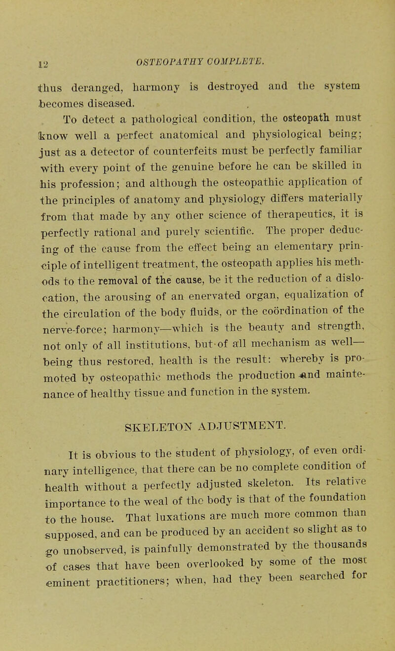 thus deranged, harmony is destroyed and the system becomes diseased. To detect a pathological condition, the osteopath must !know well a perfect anatomical and physiological being; just as a detector of counterfeits must be perfectly familiar with every point of the genuine before he can be skilled in his profession; and although the osteopathic application of the principles of anatomy and physiology differs materially from that made by any other science of therapeutics, it is perfectly rational and purely scientific. The proper deduc- ing of the cause from the effect being an elementary prin- ciple of intelligent treatment, the osteopath applies his meth- ods to the removal of the cause, be it the reduction of a dislo- cation, the arousing of an enervated organ, equalization of the circulation of the body fluids, or the coordination of the nerve-force; harmony—which is the beauty and strength, not only of all institutions, but-of all mechanism as well- being thus restored, health is the result: whereby is pro- moted by osteopathic methods the production ^nd mainte- nance of healthy tissue and function in the system, SKELETON ADJUSTMENT. It is obvious to the student of physiology, of even ordi- nary intelligence, that there can be no complete condition of health without a perfectly adjusted skeleton. Its relative importance to the weal of the body is that of the foundation to the house. That luxations are much more common than supposed, and can be produced by an accident so slight as to go unobserved, is painfully demonstrated by the thousands of cases that have been overlooked by some of the most eminent practitioners; when, had they been searched for