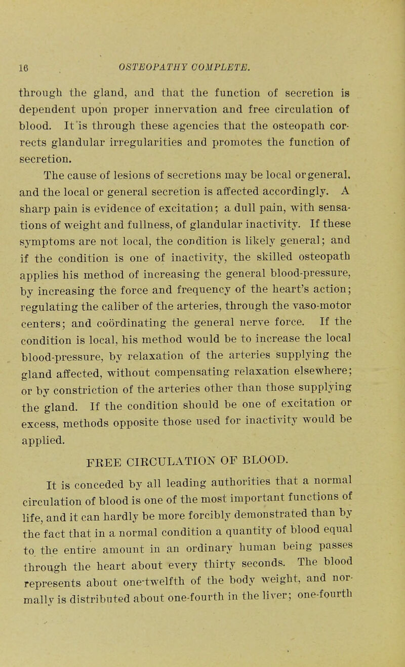 through the gland, and that the function of secretion is dependent upon proper innervation and free circulation of blood. It is through these agencies that the osteopath cor- rects glandular irregularities and promotes the function of secretion. The cause of lesions of secretions may be local or general, and the local or general secretion is affected accordingly. A sharp pain is evidence of excitation; a dull pain, with sensa- tions of weight and fullness, of glandular inactivity. If these symptoms are not local, the condition is likely general; and if the condition is one of inactivity, the skilled osteopath applies his method of increasing the general blood-pressure, by increasing the force and frequency of the heart's action; regulating the caliber of the arteries, through the vaso-motor centers; and coordinating the general nerve force. If the condition is local, his method would be to increase the local blood-pressure, by relaxation of the arteries supplying the gland affected, without compensating relaxation elsewhere; or by constriction of the arteries other than those supplying the gland. If the condition should be one of excitation or excess, methods opposite those used for inactivity would be applied. FREE CIRCULATION OF BLOOD. It is conceded by all leading authorities that a normal circulation of blood is one of the most important functions of life, and it can hardly be more forcibly demonstrated than by the fact that in a normal condition a quantity of blood equal to. the entire amount in an ordinary human being passes through the heart about every thirty seconds. The blood represents about one-twelfth of the body weight, and nor- mallv is distributed about one-fourth in the liver; one-fourth