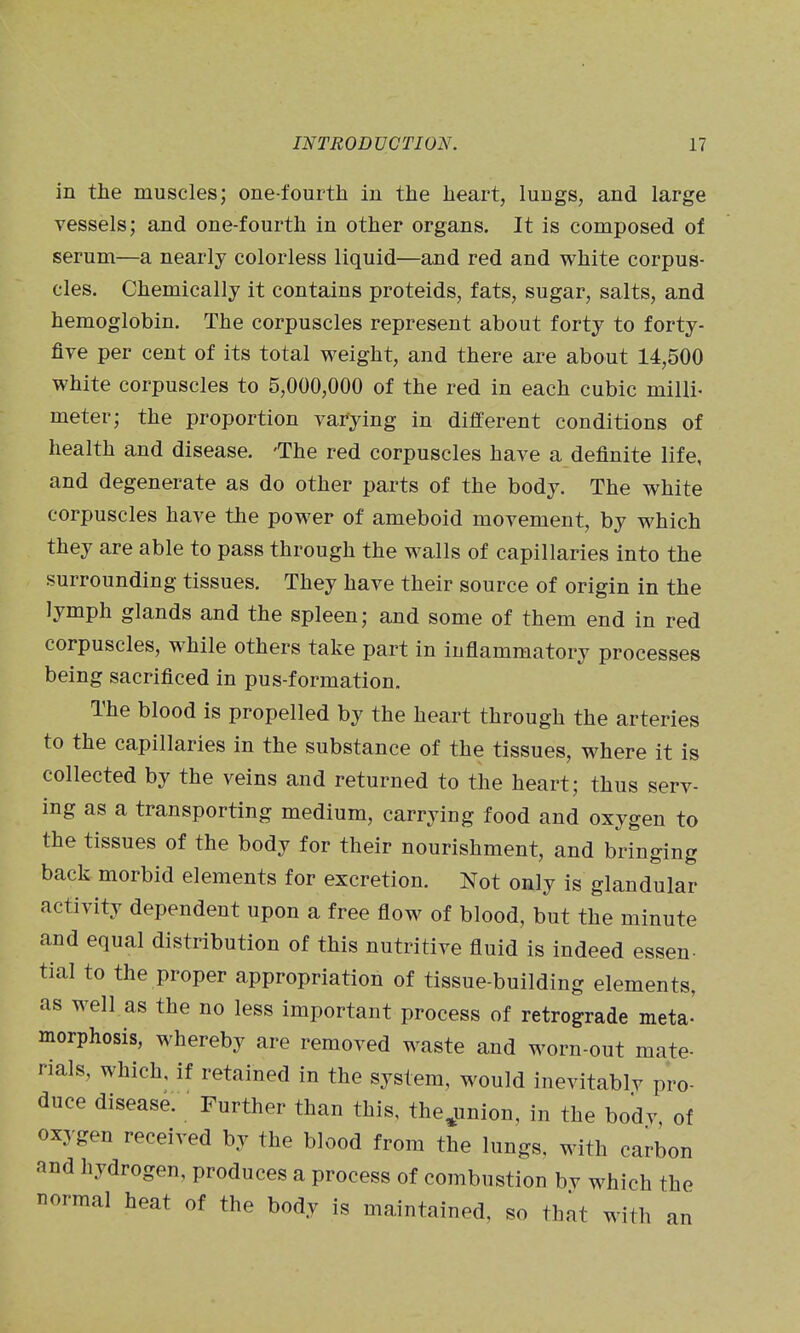in tiie muscles; one-fourth in the heart, lungs, and large vessels; and one-fourth in other organs. It is composed of serum—a nearly colorless liquid—and red and white corpus- cles. Chemically it contains proteids, fats, sugar, salts, and hemoglobin. The corpuscles represent about forty to forty- five per cent of its total weight, and there are about 14,500 white corpuscles to 5,000,000 of the red in each cubic milli- meter; the proportion varying in different conditions of health and disease. 'The red corpuscles have a definite life, and degenerate as do other parts of the body. The white corpuscles have the power of ameboid movement, by which they are able to pass through the walls of capillaries into the surrounding tissues. They have their source of origin in the lymph glands and the spleen; and some of them end in red corpuscles, while others take part in inflammatory processes being sacrificed in pus-formation. The blood is propelled by the heart through the arteries to the capillaries in the substance of the tissues, where it is collected by the veins and returned to tlie heart; thus serv- ing as a transporting medium, carrying food and oxygen to the tissues of the body for their nourishment, and bringing back morbid elements for excretion. Not only is glandular activity dependent upon a free flow of blood, but the minute and equal distribution of this nutritive fluid is indeed essen- tial to the proper appropriation of tissue-building elements, as well as the no less important process of retrograde meta' morphosis, whereby are removed waste and worn-out mate- rials, which, if retained in the system, would inevitablv pro- duce disease. Further than this, the^union, in the bodv, of oxygen received by the blood from the lungs, with carbon and hydrogen, produces a process of combustion bv which the T^ormal heat of the body is maintained, so that with an