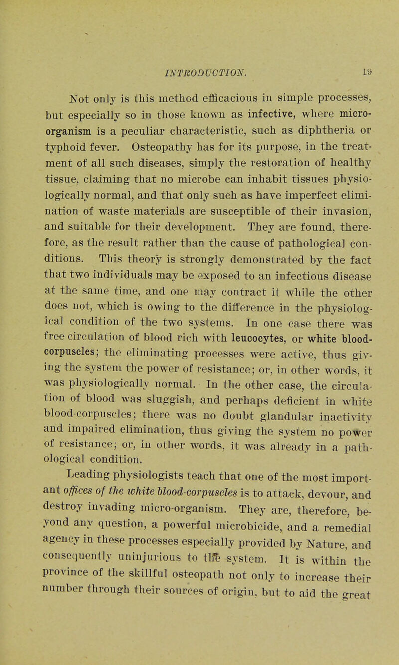 Not only is this method efficacious in simple processes, but especially so in those known as infective, where micro- organism is a peculiar characteristic, such as diphtheria or typhoid fever. Osteopathy has for its purpose, in the treat- ment of all such diseases, simply the restoration of healthy tissue, claiming that no microbe can inhabit tissues physio- logically normal, and that only such as have imperfect elimi- nation of waste materials are susceptible of their invasion, and suitable for their development. They are found, there- fore, as the result rather than the cause of pathological con- ditions. This theory is strongly demonstrated by the fact that two individuals may be exposed to an infectious disease at the same time, and one may contract it while the other does not, which is owing to the difference in the physiolog- ical condition of the two systems. In one case there was free circulation of blood rich with leucocytes, or white blood- corpuscles; the eliminating processes were active, thus giv- ing the system the power of resistance; or, in other words, it was physiologically normal. In the other case, the circula- tion of blood was sluggish, and perhaps deficient in white blood-corpuscles; there was no doubt glandular inactivity and impaired elimination, thus giving the system no power of resistance; or, in other words, it was already in a path- ological condition. Leading physiologists teach that one of the most import- ant offices of the white blood-corpuscles is to attack, devour, and destroy invading micro-organism. They are, therefore, be- yond any question, a powerful microbicide, and a remedial agency in these processes especially provided by Nature, and consequently uninjurious to tli^ system. It is within the province of the skillful osteopath not only to increase their number through their sources of origin, but to aid the «^reat