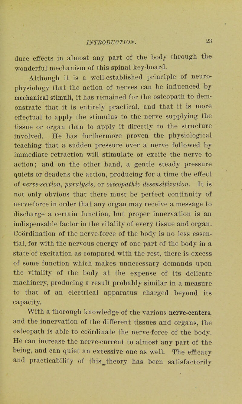 duce effects in almost any part of the body through the wonderful mechanism of this spinal key-board. Although it is a well-established principle of neuro- physiology that the action of nerves can be influenced by mechanical stimuli, it has remained for the osteopath to dem- onstrate that it is entirely practical, and that it is more effectual to apply the stimulus to the nerve supplying the tissue or organ than to apply it directly to the structure involved. He has furthermore proven the physiological teaching that a sudden pressure over a nerve followed by immediate retraction will stimulate or excite the nerve to action; and on the other hand, a gentle steady pressure quiets or deadens the action, producing for a time the effect of nerve-section, paralysis, or osteopathic desensitization. It is not only obvious that there must be perfect continuity of nerve-force in order that any organ may receive a message to discharge a certain function, but proper innervation is an indispensable factor in the vitality of every tissue and organ. Coordination of the nerve-force of the body is no less essen- tial, for with the nervous energy of one part of the body in a state of excitation as compared with the rest, there is excess of some function which makes unnecessary demands upon the vitality of the body at the expense of its delicate machinery, producing a result probably similar in a measure to that of an electrical apparatus charged beyond its capacity. With a thorough knowledge of the various nerve-centers, and the innervation of the different tissues and organs, the osteopath is able to coordinate the nerve-force of the body. He can increase the nerve-current to almost any part of the being, and can quiet an excessive one as well. The efficacy and practicability of this^theory has been satisfactorily