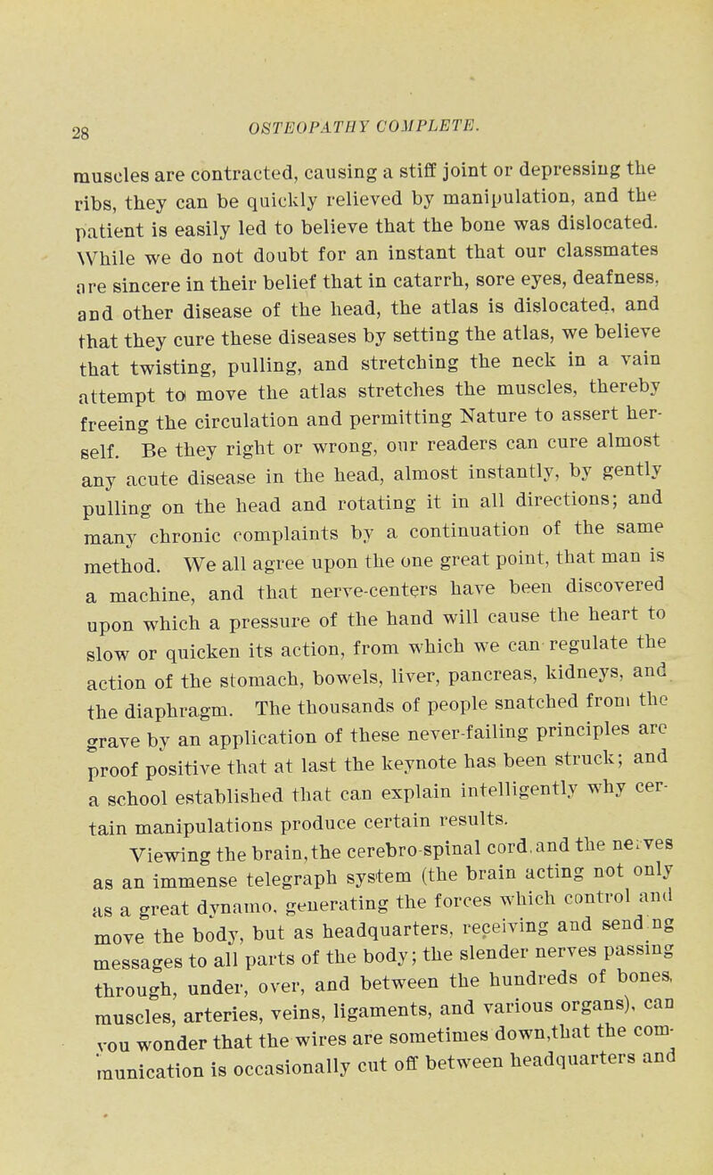 muscles are contracted, causing a stiff joint or depressing the ribs, they can be quickly relieved by manipulation, and the patient is easily led to believe that the bone was dislocated. While we do not doubt for an instant that our classmates are sincere in their belief that in catarrh, sore eyes, deafness, and other disease of the head, the atlas is dislocated, and that they cure these diseases by setting the atlas, we believe that twisting, pulling, and stretching the neck in a vain attempt to move the atlas stretches the muscles, thereby freeing the circulation and permitting Nature to assert her- self. Be they right or wrong, our readers can cure almost any acute disease in the head, almost instantly, by gently pulling on the head and rotating it in all directions; and many chronic complaints by a continuation of the same method. We all agree upon the one great point, that man is a machine, and that nerve-centers have been discovered upon which a pressure of the hand will cause the heart to slow or quicken its action, from which we can-regulate the action of the stomach, bowels, liver, pancreas, kidneys, and the diaphragm. The thousands of people snatched from the grave by an application of these never-failing principles are proof positive that at last the keynote has been struck; and a school established that can explain intelligently why cer- tain manipulations produce certain results. Viewing the brain,the cerebro spinal cord.and the neives as an immense telegraph system (the brain acting not only as a great dvnamo, generating the forces which control and move the body, but as headquarters, receiving and send ng messages to all parts of the body; the slender nerves passmg through, under, over, and between the hundreds of bones, muscles, arteries, veins, ligaments, and various organs), can vou wonder that the wires are sometimes down,that the com- munication is occasionally cut off between headquarters and