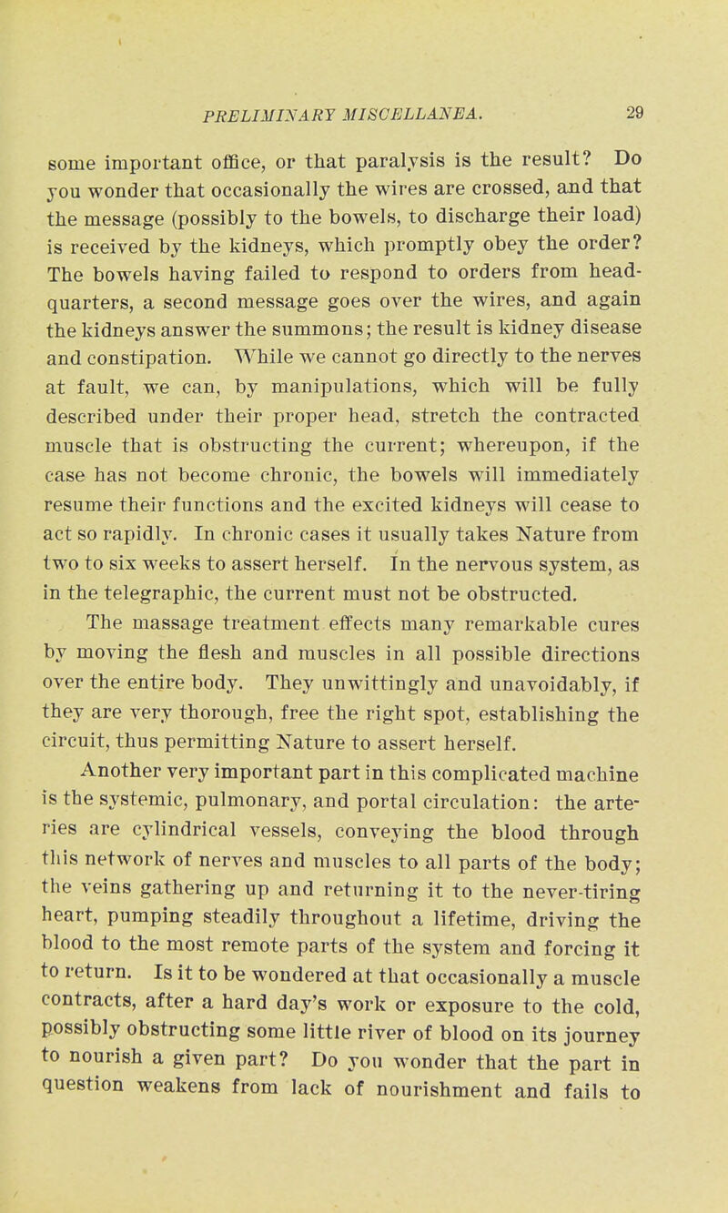 some important office, or that paralysis is the result? Do you wonder that occasionally the wires are crossed, and that the message (possibly to the bowels, to discharge their load) is received by the kidneys, which promptly obey the order? The bowels having failed to respond to orders from head- quarters, a second message goes over the wires, and again the kidneys answer the summons; the result is kidney disease and constipation. While we cannot go directly to the nerves at fault, we can, by manipulations, which will be fully described under their proper head, stretch the contracted muscle that is obstructing the current; whereupon, if the case has not become chronic, the bowels will immediately resume their functions and the excited kidneys will cease to act so rapidly. In chronic cases it usually takes Nature from two to six weeks to assert herself. In the nervous system, as in the telegraphic, the current must not be obstructed. The massage treatment effects many remarkable cures by moving the flesh and muscles in all possible directions over the entire body. They unwittingly and unavoidably, if they are very thorough, free the right spot, establishing the circuit, thus permitting Nature to assert herself. Another very important part in this complicated machine is the systemic, pulmonary, and portal circulation: the arte- ries are cylindrical vessels, conveying the blood through this network of nerves and muscles to all parts of the body; the veins gathering up and returning it to the never-tiring heart, pumping steadily throughout a lifetime, driving the blood to the most remote parts of the system and forcing it to return. Is it to be wondered at that occasionally a muscle contracts, after a hard day's work or exposure to the cold, possibly obstructing some little river of blood on its journey to nourish a given part? Do you wonder that the part in question weakens from lack of nourishment and fails to
