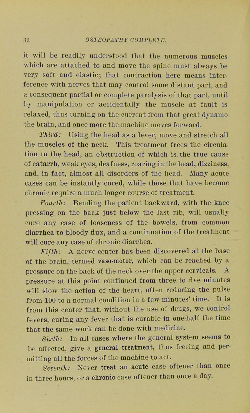 it will be readily understood that the numerous muscles which are attached to and move the spine must always be very soft and elastic; that contraction here means inter- ference with nerves that may control some distant part, and a consequent partial or complete paralysis of that part, until by manipulation or accidentally the muscle at fault is relaxed, thus turning on the current from that great dynamo the brain, and once more the machine moves forward. Third: Using the head as a lever, move and stretch all the muscles of the neck. This treatment frees the circula- tion to the head, an obstruction of which is. the true cause of catarrh, weak eyes, deafness, roaring in the head, dizziness, and, in fact, almost all disorders of the head. Many acute cases can be instantly cured, while those that have become chronic require a much longer course of treatment. Fourth: Bending the patient backward, with the knee pressing on the back just below the last rib, will usually cure any case of looseness of the bowels, from common diarrhea to bloody flux, and a continuation of the treatment will cure any case of chronic diarrhea. Fifth: A nerve-center has been discovered at the base of the brain, termed vaso-motor, which can be reached by a pressure on the back of the neck over the upper cervicals. A pressure at this point continued from three to five minutes will slow the action of the heart, often reducing the pulse from 100 to a normal condition in a few minutes' time. It is from this center that, without the use of drugs, we control fevers, curing any fever that is curable in one-half the time that the same work can be done with medicine. 8ixth: In all cases where the general system seems to be affected, give a general treatment, thus freeing and per- mitting all the forces of the machine to act. Seventh: Never treat an acute case oftener than once in three hours, or a chronic case oftener than once a day.