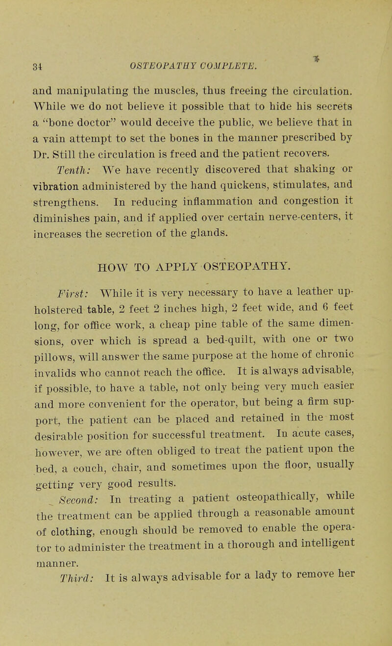 and manipulating the muscles, thus freeing the circulation. While we do not believe it possible that to hide his secrets a bone doctor would deceive the public, we believe that in a vain attempt to set the bones in the manner prescribed by Dr. Still the circulation is freed and the patient recovers. Tenth: We have recently discovered that shaking or vibration administered by the hand quickens, stimulates, and strengthens. In reducing inflammation and congestion it diminishes pain, and if applied over certain nerve-centers, it increases the secretion of the glands. HOW TO APPLY OSTEOPATHY. First: While it is very necessary to have a leather up- holstered table, 2 feet 2 inches high, 2 feet wide, and 6 feet long, for office work, a cheap pine table of the same dimen- sions, over which is spread a bed-quilt, with one or two pillows, will answer the same purpose at the home of chronic invalids who cannot reach the office. It is always advisable, if possible, to have a table, not only being very much easier and more convenient for the operator, but being a firm sup- port, the patient can be placed and retained in the most desirable position for successful treatment. In acute cases, however, we are often obliged to treat the patient upon the bed, a couch, chair, and sometimes upon the floor, usually getting very good results. ^ Second: In treating a patient osteopathically, while the treatment can be applied through a reasonable amount of clothing, enough should be removed to enable the opera- tor to administer the treatment in a thorough and intelligent manner. Third: It is always advisable for a lady to remove her