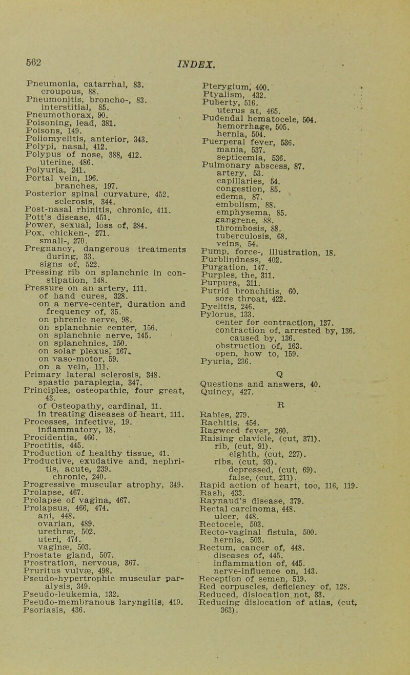 Pneumonia, catarrhal, 83. croupous, 88. Pneumonitis, broncho-, 83. Interstitial, 85. Pneumothorax, 90. Poisoning, lead, 381. Poisons, 149. Poliomyelitis, anterior, 343. Polypi, nasal, 412. Polypus of nose, 388, 412. uterine, 486. Polyuria, 241. Portal vein, 196. branches, 197. Posterior spinal curvature, 452. sclerosis, 344. Post-nasal rhinitis, chronic, 411. Pott's disease, 451. Power, sexual, loss of, 384. Pox, chicken-, 271. small-, 270. Pregnancy, dangerous treatments during, 33. signs of, 522. Pressing rib on splanchnic in con- stipation, 148. Pressure on an artery, 111. of hand cures, 328. on a nerve-center, duration and frequency of, 35. on phrenic nerve, 98. on splanchnic center, 156. on splanchnic nerve, 145. on splanchnics, 150. on solar plexus,' 167. on vaso-motor, 59. on a vein. 111. Primary lateral sclerosis, 348. spastic paraplegia, 347. Principles, osteopathic, four great, 43. of Osteopathy, cardinal, 11. in treating diseases of heart. 111. Processes, infective, 19. inflammatory, 18. Procidentia, 466. Proctitis, 445. Production of healthy tissue, 41. Productive, exudative and, nephri- tis, acute, 239. chronic, 240. Progressive muscular atrophy, 349. Prolapse, 467. Prolapse of vagina, 467. Prolapsus, 466, 474. anl, 448. ovarian, 489. urethras, 502. uteri, 474. vaginae, 503. Prostate gland, 507. Prostration, nervous, 367. Pruritus vulv£e, 498. Pseudo-hypertrophic muscular par- alysis, 349. Pseudo-leukemia, 132. Pseudo-membranous laryngitis, 419. Psoriasis, 436. Pterygium, 400. Ptyallsm, 432. Puberty, 516. uterus at, 465. Pudendal hematocele, 504. hemorrhage, 505. hernia, 504. Puerperal fever, 536. mania, 537. septicemia, 536. Pulmonary abscess, 87. artery, 53. capillaries, 54. congestion, 85. edema, 87. embolism, 88. emphysema, 85. gangrene, 88. thrombosis, 88. tuberculosis, 68. veins, 54. Pump, force-, illustration, 18. Purblindness, 402. Purgation, 147. Purples, the, 311. Purpura, 311. Putrid bronchitis, 60. sore throat, 422. Pyelitis, 246. Pylorus, 133. center for contraction, 137. contraction of, arrested by, 136, caused by, 136. obstruction of, 163. open, how to, 159. Pyuria, 236. Q Questions and answers, 40. Quincy, 427. R Rabies, 279. Rachitis, 454. Ragweed fever, 260. Raising clavicle, (cut, 371). rib, (cut, 91). eighth, (cut, 227). ribs, (cut, 93). depressed, (cut, 69). false, (cut, 211). Rapid action of heart, too, 116, 119, Rash, 433. Raynaud's disease, 379. Rectal carcinoma, 448. ulcer, 448. Rectocele, 503. Recto-vaginal fistula, 500. hernia, 503. Rectum, cancer of, 448. diseases of, 445. inflammation of, 445. nerve-influence on, 143. Reception of semen, 519. Red corpuscles, deficiency of, 128. Reduced, dislocation not, 33. Reducing dislocation of atlas, (cut, 363).