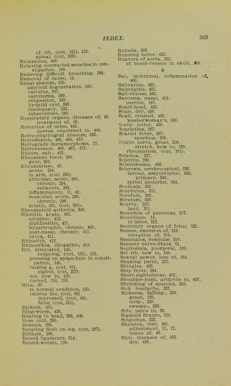 of rib, (cut, 151), 153. spinal, (cut, 339). Kelaxation, 466. , ' Relaxing contracted muscles in con- stipation, 149. Relieving difficult breathing, 164. Removal of cause, 12. Renal abscess, 250. amyloid degeneration, 249. calculus, 247. carcinoma, 249. congestion, 238. hydatid cyst, 249. inadequacy, 232. tuberculosis, 249. Respiratory organs, diseases of, 42. treatment of, 56. Retention of urine, 442. nerves concerned in, 440. Retro-pharyngeal abscess, 423. Retroflexion, 466, 468, 473. Retrograde metamorphosis, 17. Retroversion, 466, 467, 472. Rheum, salt-, 433. Rheumatic fever, 284. gout, 303. Rheumatism, 45. acute, 284. in arm, (cut, 291). articular, acute, 284, chronic, 294. subacute, 294. inflammatory, 11, 42. muscular, acute, 295. chronic, 296. sciatic, 297, (cut, 301). Rheumatoid arthritis, 303. Rhinitis, acute, 407. atrophic, 412. diphtheritic, 411. hypertrophic, chronic, 408. post-nasal, chronic, 411.' sycca, 411. Rhinolith, 412. Rhinorrhea, idiopathic, 413. Rib, dislocated, 145. reducing, (cut, 151), 153. pressing on splanchnic in consti- pation, 148. raising a, (cut, 91). eighth, (cut, 227). set, how to, 150. turned, 150, 153. Ribs, 60. in normal condition, 150. raising the, (cut, 93). depressed, (cut, 69). false, (cut, 211). Rickets, 454. Ring-worm, 436. Roaring in head, 388, 406. Rose cold, 260. Roseola, 268. Rotating flesh on leg, (cut, 287). Rotheln, 268. Round ligaments, 514. Round-worms, 190. Rubella, 268. Running tetter, 433. Rupture of aorta, 122. of blood-vessels in skull, 366. S Sac, lachrymal, inflammation 400. Salivation, 432. Salpingitis, 487. Salt-rheum, 433. Sarcoma, nasal, 413. uterine, 487. Scald-head, 433. Scale, dry, 436. Scan, crusted, 436. washerwoman's, 436. Scally tetter, 436. Scarlatina, 267. Scarlet fever, 267. spurious, 268. Sciatic nerve, great, 329. stretch, how to, 329. rheumatism, (cut, 301). Sciatica, 297. Scleritis, 399. Scleroderma, 436. Sclerosis, cerebro-spinal, 356. lateral, amyotrophic, 349. primary, 348. spinal posterior, 344. Scoliosis, 452. Scorbutus, 310. Scrofula, 305. Scrotum, 509. Scurvy, 310. land, 311. Secretion of pancreas, 217. Secretions, 14. in labor, 522. Secretory organs of fetus, 521. Semen, emission of, 519. reception of, 519. Seminales, vesiculae, 510. Sensory nerve-fibers, 21. Septicemia, puerperal, 536. Set rib, how to, 150. Sexual power, loss of, 384. Shaking palsy, 357. Shingles, 436. Ship fever, 264. Short-sightedness, 402. Shoulder-joint, arthritis in, 457. Shrinking of muscles, 333. Sick headache, 321. Sickness, falling-, 359. green, 128. milk-, 280. swamp-, 280. Side, pains in, 33. Sigmoid flexure, 154. Singultus, 323. Skeleton, (cut, 46). adjustment, 11, 12. bones of, 46. Skin, diseases of, 433. dry, 436.