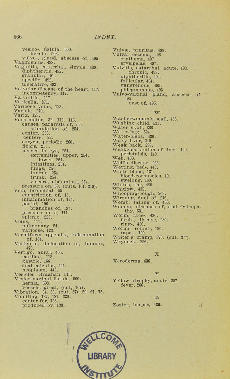 vesico-, fistula, 500. hernia, 503. vulvo-, gland, abscess of, 495. Vaginismus, 498. Vaginitis, catarrhal, simple, 489. diphtheritic, 492. granular, 491. specific, 492. ulcerative, 492. Valvular disease of the heart, 117. incompetency, 117. Valvulitis, 117. Varicella, 271. Varicose veins, 123. Variola, 270. Varix, 123. Vaso-motor, 32, 112, 116. causes, paralysis of, 255 stimulation of, 254. center, 253. centers, 22. coryza, periodic, 260. fibers, 21. , nerves to eye, 254. extremities, upper, 254. lower, 254. Intestines, 254. lungs, 254. tongue, 254. trunk, 254. viscera, abdominal, 254. pressure on, 59, (cuts, 101, 319). Vein, bronchial, 55. constriction of, 18. inflammation of, 124. portal, 196. branches of, 197. pressure on a, 111. splenic, 223. Veins, 111. pulmonary, 54. varicose, 123. Vermiform appendix, inflammation of, 184. Vertebrae, dislocation of, lumbar, 470. Vertigo, aural, 405. cardiac, 118. gastric, 166. sical calculus, 441. neoplasm, 442. Vesicles, Graafian, 515. Veslco-vaglnal fistula, 500. hernia, 503. vessels, great, (cut, 107). Vibration, 34, 36, (cut, 57), 59, 67, 75. Vomiting, 137, 181, 328. center for, 138. produced by, 138. Vulvae, pruritus, 498. Vulvar eczema, 496. erythema, 497. erysipelas, 497. Vulvitis, catarrhal, acute, 493. . chronic, 493. diphtheritic, 494. follicular, 494. gangrenous, 495. phlegmonous, 493. Vulvo-vaginal gland, abscess of, 495. . cyst of, 495. W Washerwoman's scall, 436. Washing child, 531. Water skull, 366. Water-bag, 524. Water-blebs, 436. Waxy liver, 249. Weak back, 298. Weakened action of liver, 149. peristalsis, 149. Web, 400. Weil's disease, 266. Wetting, bed-, 443. White blood, 131. blood-corpuscles, 19. swelling, 460. Whites, the, 480. Whitlow, 435. Whooping-cough, 269. Wirsung, duct of, 216. Womb, falling of, 466. Women, diseases of, and Osteopa- thy, 531. Worm, face-, 436. flesh-, disease, 280. ring-, 436. Worms, round-, 190. tape-, 190. Writer's cramp, 370, (cut, 377). Wryneck, 296. X Xeroderma, 436, T Yellow atrophy, acute, 207. fever, 266. Z Zoster, herpes, 436.