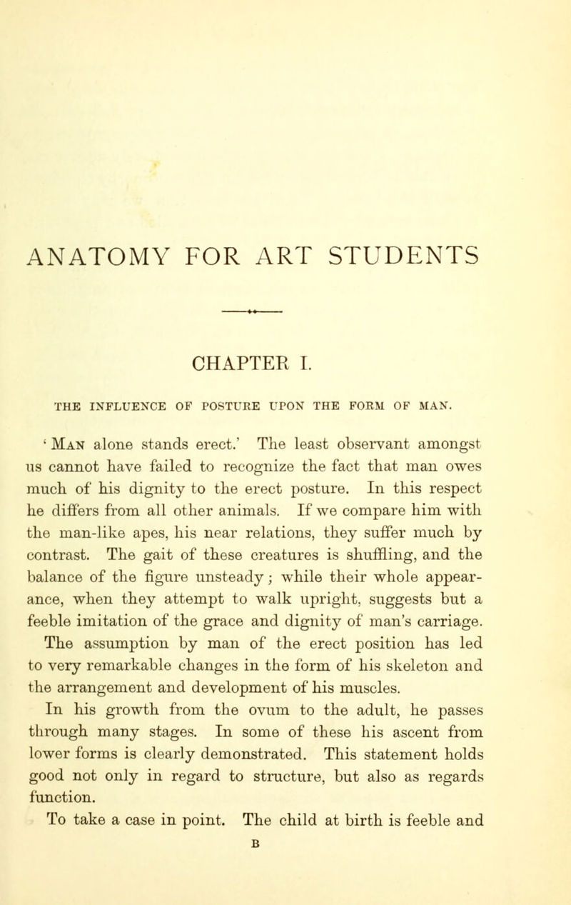 ANATOMY FOR ART STUDENTS CHAPTER I. THE INFLUENCE OF POSTURE UPON THE FORM OF MAN. ' Man alone stands erect.' The least observant amongst us cannot have failed to recognize the fact that man owes much of his dignity to the erect posture. In this respect he differs from all other animals. If we compare him with the man-like apes, his near relations, they suffer much by contrast. The gait of these creatures is shuffling, and the balance of the figure unsteady; while their whole appear- ance, when they attempt to walk upright, suggests but a feeble imitation of the grace and dignity of man's carriage. The assumption by man of the erect position has led to very remarkable changes in the form of his skeleton and the arrangement and development of his muscles. In his growth from the ovum to the adult, he passes through many stages. In some of these his ascent from lower forms is clearly demonstrated. This statement holds good not only in regard to structure, but also as regards fimction. To take a case in point. The child at birth is feeble and