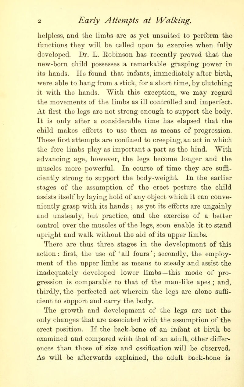helpless, and the limbs are as yet unsuited to perform the functions they will be called upon to exercise when fully developed. Dr. L. Robinson has recently proved that the new-born child possesses a remarkable grasping power in its hands. He found that infants, immediately after birth, were able to hang from a stick, for a short time, by clutching it with the hands. With this exception, we may regard the movements of the limbs as ill controlled and imperfect. At first the legs are not strong enough to support the body. It is only after a considerable time has elapsed that the child makes efforts to use them as means of progression. These first attempts are confined to creeping, an act in which the fore limbs play as important a part as the hind. With advancing age, however, the legs become longer and the muscles more powerful. In course of time they are suffi- ciently strong to support the body-weight. In the earlier stages of the assumption of the erect posture the child assists itself by laying hold of any object which it can conve- niently grasp with its hands ; as yet its efforts are ungainly and unsteady, but practice, and the exercise of a better control over the muscles of the legs, soon enable it to stand upright and walk without the aid of its upper limbs. There are thus three stages in the development of this action: first, the use of ' all fours'; secondly, the employ- ment of the upper limbs as means to steady and assist the inadequately developed lower limbs—this mode of pro- gression is comparable to that of the man-like apes ; and, thirdly, the perfected act wherein the legs are alone suffi- cient to support and carry the body. The growth and development of the legs are not the only changes that are associated with the assumption of the erect position. If the back-bone of an infant at birth be examined and compared with that of an adult, other differ- ences than those of size and ossification will be observed. As will be afterwards explained^ the adult back-bone is