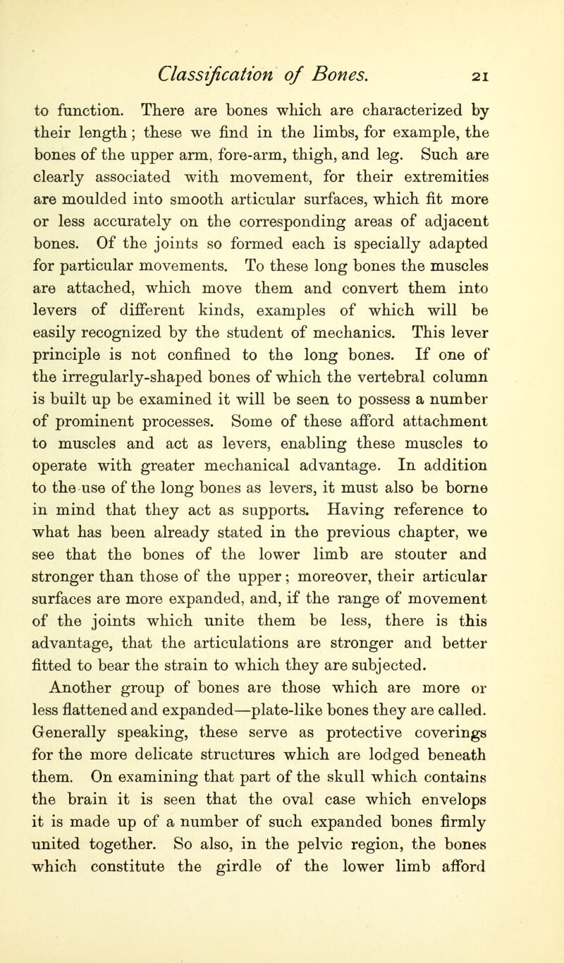 to function. There are bones which are characterized by their length; these we find in the limbs, for example, the bones of the upper arm, fore-arm, thigh, and leg. Such are clearly associated with movement, for their extremities are moulded into smooth articular surfaces, which fit more or less accurately on the corresponding areas of adjacent bones. Of the joints so formed each is specially adapted for particular movements. To these long bones the muscles are attached, which move them and convert them into levers of different kinds, examples of which will be easily recognized by the student of mechanics. This lever principle is not confined to the long bones. If one of the irregularly-shaped bones of which the vertebral column is built up be examined it will be seen to possess a number of prominent processes. Some of these afford attachment to muscles and act as levers, enabling these muscles to operate with greater mechanical advantage. In addition to the use of the long bones as levers, it must also be borne in mind that they act as supports. Having reference to what has been already stated in the previous chapter, we see that the bones of the lower limb are stouter and stronger than those of the upper; moreover, their articular surfaces are more expanded, and, if the range of movement of the joints which unite them be less, there is this advantage, that the articulations are stronger and better fitted to bear the strain to which they are subjected. Another group of bones are those which are more or less flattened and expanded—plate-like bones they are called. Generally speaking, these serve as protective coverings for the more delicate structures which are lodged beneath them. On examining that part of the skull which contains the brain it is seen that the oval case which envelops it is made up of a number of such expanded bones firmly united together. So also, in the pelvic region, the bones which constitute the girdle of the lower limb afford