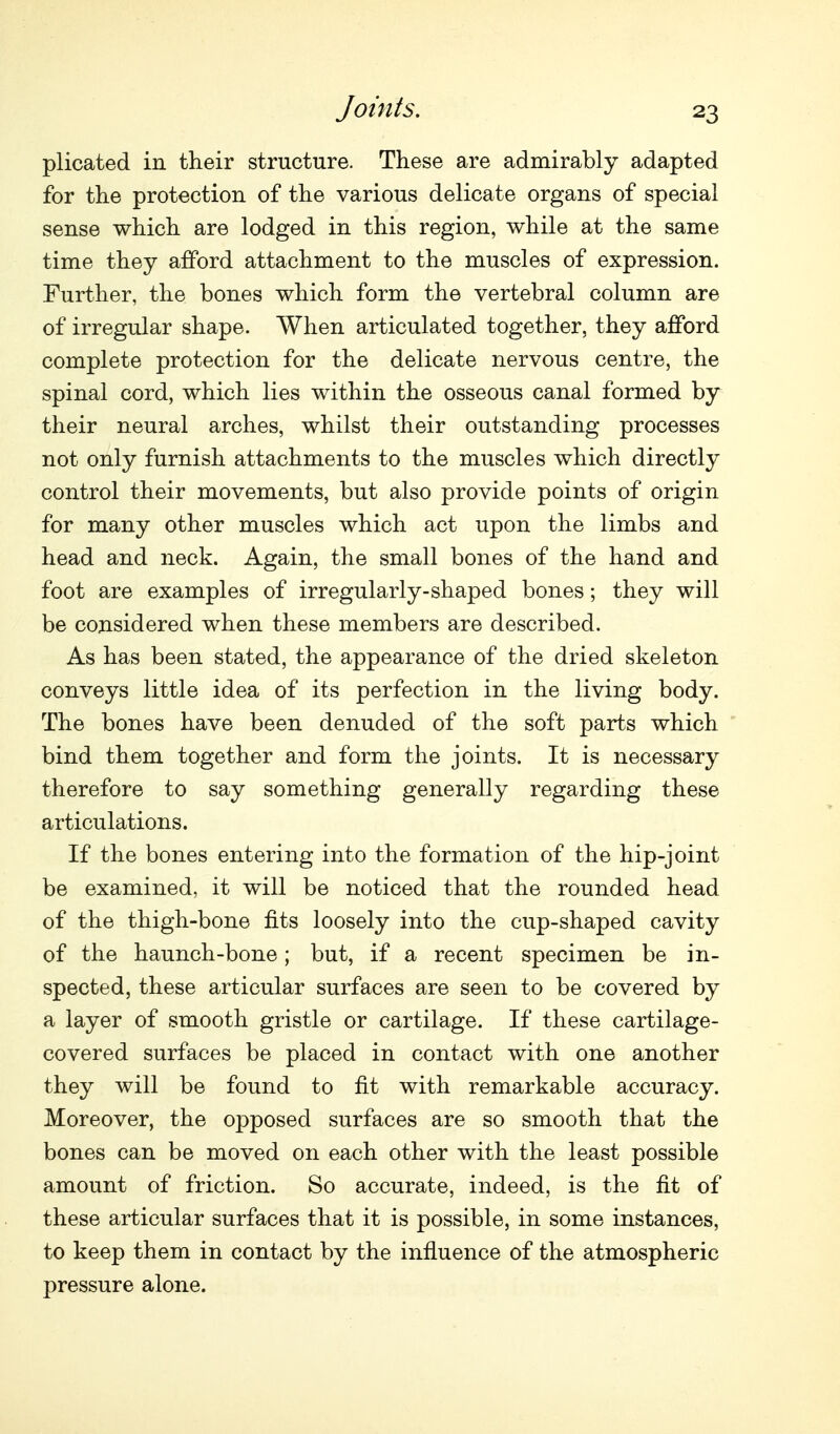 Joints. plicated in their structure. These are admirably adapted for the protection of the various delicate organs of special sense which are lodged in this region, while at the same time they afford attachment to the muscles of expression. Further, the bones which form the vertebral column are of irregular shape. When articulated together, they afford complete protection for the delicate nervous centre, the spinal cord, which lies within the osseous canal formed by their neural arches, whilst their outstanding processes not only furnish attachments to the muscles which directly control their movements, but also provide points of origin for many other muscles which act upon the limbs and head and neck. Again, the small bones of the hand and foot are examples of irregularly-shaped bones; they will be considered when these members are described. As has been stated, the appearance of the dried skeleton conveys little idea of its perfection in the living body. The bones have been denuded of the soft parts which bind them together and form the joints. It is necessary therefore to say something generally regarding these articulations. If the bones entering into the formation of the hip-joint be examined, it will be noticed that the rounded head of the thigh-bone fits loosely into the cup-shaped cavity of the haunch-bone; but, if a recent specimen be in- spected, these articular surfaces are seen to be covered by a layer of smooth gristle or cartilage. If these cartilage- covered surfaces be placed in contact with one another they will be found to fit with remarkable accuracy. Moreover, the opposed surfaces are so smooth that the bones can be moved on each other with the least possible amount of friction. So accurate, indeed, is the fit of these articular surfaces that it is possible, in some instances, to keep them in contact by the influence of the atmospheric pressure alone.