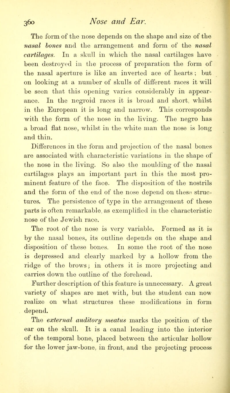 The form of the nose depends on the shape and size of the nasal hones and the arrangement and form of the nasal cartilages. In a skull in which the nasal cartilages have been destroyed in the process of preparation the form of the nasal aperture is like an inverted ace of hearts ; but on looking at a number of skulls of different races it will be seen that this opening varies considerably in appear- ance. In the negroid races it is broad and short, whilst in the European it is long and narrow. This corresponds with the form of the nose in the living. The negro has a broad flat nose, whilst in the white man the nose is long and thin. Differences in the form and projection of the nasal bones are associated with characteristic variations in the shape of the nose in the living. So also the moulding of the nasal cartilages plays an important part in this the most pro- minent feature of the face. The disposition of the nostrils and the form of the end of the nose depend on these, struc- tures. The persistence of type in the arrangement of these parts is often remarkable, as exemplified in the characteristic nose of the Jewish race. The root of the nose is very variable. Formed as it is by the nasal bones, its outline depends on the shape and disposition of these bones. In some the root of the nose is depressed and clearly marked by a hollow from the ridge of the brows; in others it is more projecting and carries down the outline of the forehead. Further description of this feature is unnecessary. A great variety of shapes are met with^ but the student can now realize on what structures these modifications in form depend. The external auditory meatus marks the position of the ear on the skull. It is a canal leading into the interior of the temporal bone, placed between the articular hollow for the lower jaw-bone, in front, and the projecting process