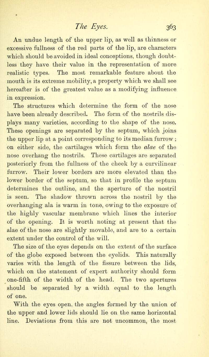 An undue length of the upper lip, as well as thinness or excessive fullness of the red parts of the lip, are characters which should be avoided in ideal conceptions, though doubt- less they have their value in the representation of more realistic types. The most remarkable feature about the mouth is its extreme mobility, a property which we shall see hereafter is of the greatest value as a modifying influence in expression. The structures which determine the form of the nose have been already described. The form of the nostrils dis- plays many varieties, according to the shape of the nose. These openings are separated by the septum, which joins the upper lip at a point corresponding to its median furrow ; on either side, the cartilages which form the alae of the nose overhang the nostrils. These cartilages are separated posteriorly from the fullness of the cheek by a curvilinear furrow. Their lower borders are more elevated than the lower border of the septum, so that in profile the septum determines the outline, and the aperture of the nostril is seen. The shadow thrown across the nostril by the overhanging ala is warm in tone, owing to the exposure of the highly vascular membrane which lines the interior of the opening. It is worth noting at present that the alae of the nose are slightly movable, and are to a certain extent under the control of the will. The size of the eyes depends on the extent of the surface of the globe exposed between the eyelids. This naturally varies with the length of the fissure between the lids, which on the statement of expert authority should form one-fifth of the width of the head. The two apertures should be separated by a width equal to the length of one. With the eyes open, the angles formed by the union of the upper and lower lids should lie on the same horizontal line. Deviations from this are not uncommon, the most