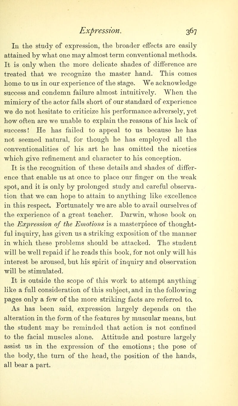 111 tlie study of expression, tlie broader effects are easily attained by what one may almost term conventional methods. It is only when tlie more delicate shades of difference are treated that we recognize the master hand. This comes home to us in our experience of the stage. We acknowledge success and condemn failure almost intuitively. When the mimicry of the actor falls short of our standard of experience we do not hesitate to criticize his performance adversely, yet how often are we unable to explain the reasons of his lack of success! He has failed to appeal to us because he has not seemed natural, for though he has employed all the conventionalities of his art he has omitted the niceties which give refinement and character to his conception. It is the recognition of these details and shades of differ- ence that enable us at once to place our finger on the weak spot, and it is only by prolonged study and careful observa- tion that we can hope to attain to anything like excellence in this respect. Fortunately we are able to avail ourselves of the experience of a great teacher. Darwin, whose book on the Expression of the Emotions is a masterpiece of thought- ful inquiry, has given us a striking exposition of the manner in which these problems should be attacked. The student will be well repaid if he reads this book, for not only will his interest be aroused, but his spirit of inquiry and observation will be stimulated. It is outside the scope of this work to attempt anything like a full consideration of this subject, and in the following pages only a few of the more striking facts are referred to. As has been said, expression largely depends on the alteration in the form of the features by muscular means, but the student may be reminded that action is not confined to the facial muscles alone. Attitude and posture largely assist us in the expression of the emotions; the pose of the body, the turn of the head, the position of the hands, all bear a part.