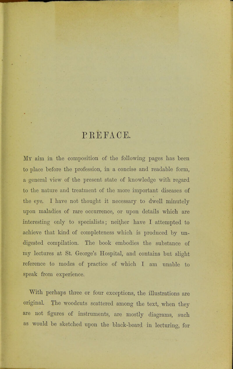 EEEFACE. My aim in the composition of the following pages has been to place before the profession, in a concise and readable form, a general view of the present state of knowledge with regard to the nature and treatment of the more important diseases of the eye, I have not thought it necessary to dwell minutely upon maladies of rare occurrence, or upon details which are interesting only to specialists; neither have I attempted to achieve that kind of completeness which is produced by un- digested compilation. The book embodies the substance of my lectures at St. George's Hospital, and contains but slight reference to modes of practice of which I am unable to speak from experience. With perhaps three or four exceptions, the illustrations are original. The woodcuts scattered among the text, when they are not figures of instruments, are mostly diagrams, such as would be sketched upon the black-board in lecturing, for