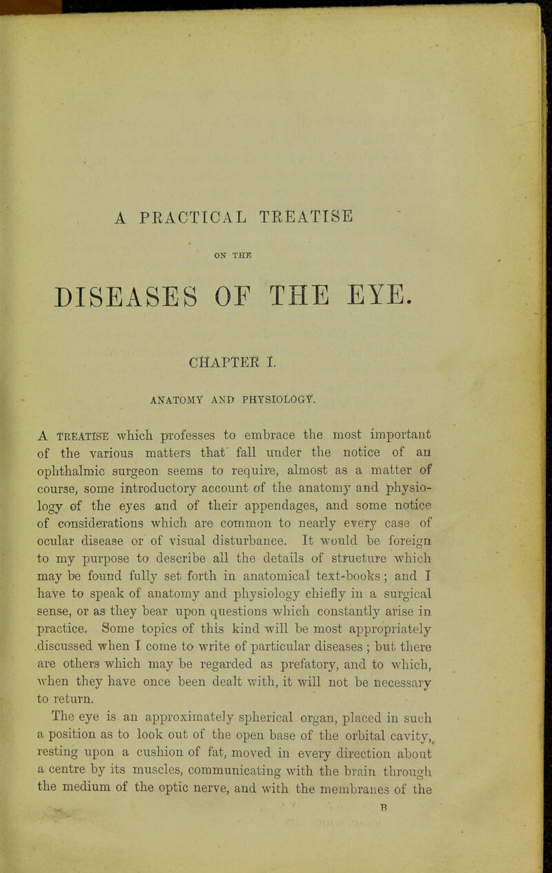 A PEACTICAL TREATISE ON THE DISEASES OE THE EYE. CHAPTEi? I. ANATOMY AND PHYSIOLOGY. A TREATISE whicli professes to embrace the most importaut of the various matters that fall iiTider the notice of an ophthalmic surgeon seems to require, almost as a matter of course, some introductory account of the anatomy and physio- logy of the eyes and of their appendages, and some notice of considerations which are common to nearly erery case of ocular disease or of visual disturbance. It would be foreign to my jDurpose to describe all the details of structure wdiich may be found fully set forth in anatomical text-books; and I have to speak of anatomy and physiology chiefly in a surgical sense, or as they bear upon questions which constantly arise in practice. Some topics of this kind will be most appropriately .discussed when I come to write of particular diseases ; but there are others which may be regarded as prefatory, and to which, when they have once been dealt v/ith, it will not be necessary to return. The eye is an approximately spherical organ, placed in such a position as to look out of the open base of the orbital cavity,^ resting upon a cushion of fat, moved in every direction about a centre by its muscles, communicating with the brain throuc^li the medium of the optic nerve, and with the membranes of the B