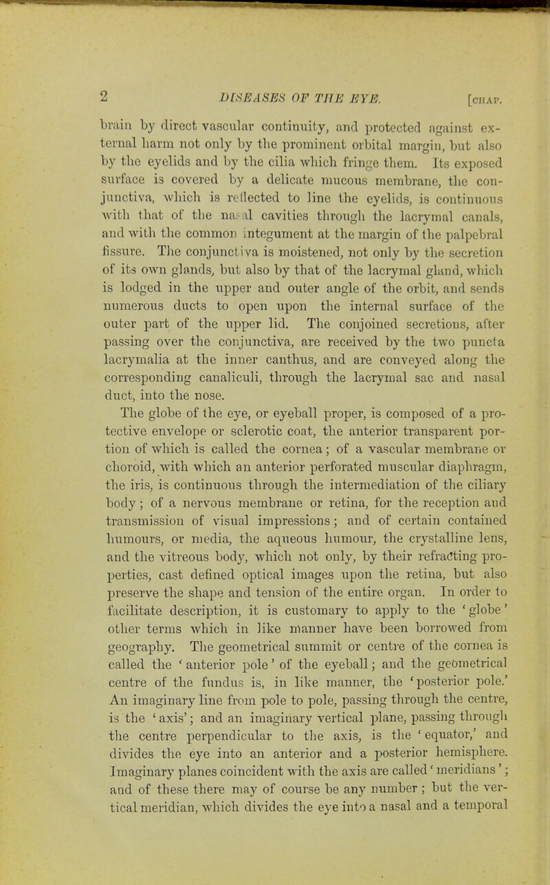 [chap. brain by direct vascular continuity, and protected against ex- ternal liarra not only by the prominent orbital margin, but also by the eyelids and by the cilia which fringe them. Its exposed surface is covered by a delicate mucous membrane, the con- junctiva, which is rellected to line the eyelids, is continuous with that of the na^al cavities through the lacrymal canals, and with the common integument at the margin of the palpebral fissure. Tlie conjunctiva is moistened, not only by the secretion of its own glands, but also by that of the lacrymal gland, which is lodged in the upper and outer angle of the orbit, and sends numerous ducts to open upon the internal surface of the outer part of the upper lid. The conjoined secretions, after passing over the conjunctiva, are received by the two puncta lacrymalia at the inner canthus, and are conveyed along the corresponding canaliculi, through the lacrymal sac and nasal duct, into the nose. The globe of the eye, or eyeball proper, is composed of a pro- tective envelope or sclerotic coat, the anterior transparent por- tion of which is called the cornea ; of a vascular membrane or choroid, with which an anterior perforated muscular diaphragm, the iris, is continuous through the intermediation of the ciliary body; of a nervous membrane or retina, for the reception and transmission of visual impressions; and of certain contained humours, or media, the aq\ieous humour, the crystalline lens, and the vitreous body, which not only, by their refracting pro- perties, cast defined optical images upon the retina, but also preserve the shape and tension of the entire organ. In order to facilitate description, it is customary to apply to the ' globe' other terms which in like manner have been borrowed from geography. The geometrical summit or centre of the cornea is called the ' anterior pole' of the eyeball; and the geometrical centre of the fundus is, in like manner, the 'posterior pole.' An imaginary line from pole to pole, passing through the centre, is the ' axis'; and an imaginary vertical plane, passing through the centre perpendicular to the axis^ is the ' equator,' and divides the eye into an anterior and a posterior hemisphere. Imaginary planes coincident with the axis are called' meridians'; and of these there may of course be any number ; but the ver- tical meridian, which divides the eye into a nasal and a temporal