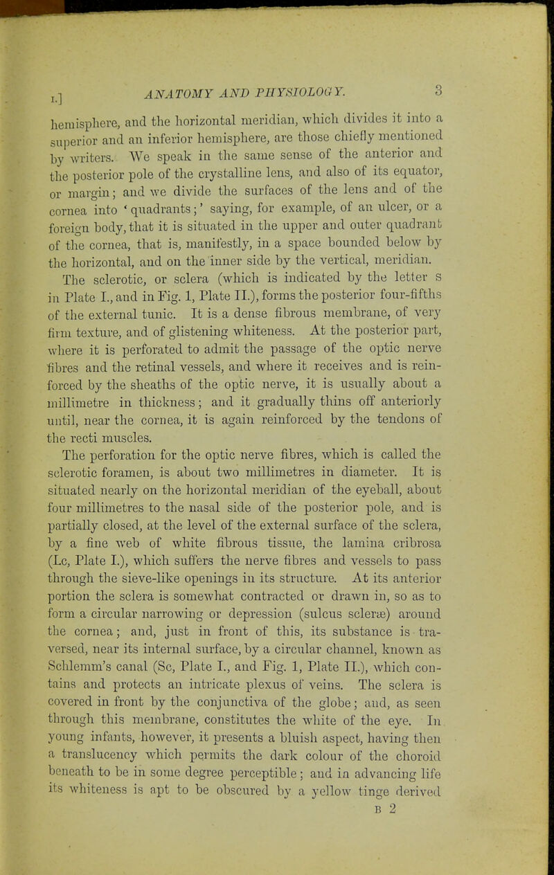 lieinispliere, and the horizontal meridian, which divides it into a superior and an inferior hemisphere, are those chiefly mentioned by writers. We speak in the same sense of the anterior and the posterior pole of the crystalline lens, and also of its equator, or margin; and we divide the surfaces of the lens and of the cornea into ' quadrants;' saying, for examijle, of an ulcer, or a foreign body, that it is situated in the upper and outer quadrant of the cornea, that is, manifestly, in a space bounded below by the horizontal, and on the inner side by the vertical, meridian. The sclerotic, or sclera (which is indicated by the letter s in Plate I., and in Fig. 1, Plate II.), forms the posterior four-fifths of the external tunic. It is a dense fibrous membrane, of very firm texture, and of glistening whiteness. At the posterior part, where it is perforated to admit the passage of the optic nerve fibres and the retinal vessels, and where it receives and is rein- forced by the sheaths of the optic nerve, it is usually about a millimetre in thickness; and it gradually thins off anteriorly until, near the cornea, it is again reinforced by the tendons of the recti muscles. The perforation for the optic nerve fibres, which is called the sclerotic foramen, is about two millimetres in diameter. It is situated nearly on the horizontal meridian of the eyeball, about four millimetres to the nasal side of the posterior pole, and is partially closed, at the level of the external surface of the sclera, by a fine web of white fibrous tissue, the lamina cribrosa (Lc, Plate I.), which suffers the nerve fibres and vessels to pass through the sieve-like openings in its structure. At its anterior portion the sclera is somewhat contracted or drawn in, so as to form a circular narrowing or depression (sulcus sclerte) around the cornea; and, just in front of this, its substance is tra- versed, near its internal surface, by a circular channel, known as Schlemm's canal (Sc, Plate I., and Fig. 1, Plate II.), which con- tains and protects an intricate plexus of veins. The sclera is covered in front by the conjunctiva of the globe; and, as seen through this membrane, constitutes the white of the eye. In. young infants, however, it presents a bluish aspect, having then a translucency which permits the dark colour of the choroid beneath to be in some degree perceptible; and in advancing life its whiteness is apt to be obscured by a yellow tinge derived B 2