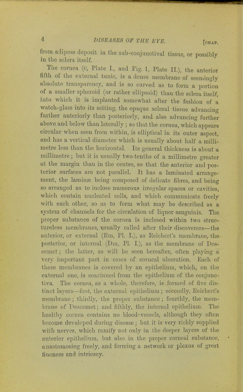 from adipose deposit in the sub-conjunctival tissue, or possibly iu the sclera itself. The cornea (o, Plate L, and Fig. 1, Plate II.), the anterior fifth of the external tunic, is a dense membrane of seemingly absolute transparency, and is so curved as to form a portion of a smaller spheroid (or rather ellipsoid) than the sclera itself, into which it is implanted somewhat after tlie fashion of a watch-glass into its setting, the opaque scleral tissue advancing further anteriorly than posteriorly, and also advancing further above and below than laterally ; so that the cornea, which appears circular when seen from within, is elliptical in its outer aspect, and has a vertical diameter which is usually about half a milli- metre less than the horizontal. Its general thickness is about a millimetre; but it is usually two-tenths of a millimetre greater at the margin than in the centre, so that the anterior and pos- terior surfaces are not parallel. It has a laminated arrange- ment, the lamin83 being composed of delicate fibres, and being so arranged as to inclose numerous irregular spaces or cavities, which contain nucleated cells, and which communicate freely with each other, so as to form what may be described as a system of channels for the circulation of liquor sanguinis. The jDroper substance of the cornea is inclosed within two struc- tureless membranes, usually called after their discoverers—the anterior, or external (Pm, PI. I.), as Eeichert's membrane, the posterior, or internal (i)m, PI. I.), as the membrane of Des- cemet; the latter, as will be seen hereafter, often playing a very important part in cases of corneal ulceration. Each of these membranes is covered by an epithelium, which, on the external one, is continued from the epithelium of the conjunc- tiva. The cornea, as a whole, therefore, is formed of five dis- tinct layers—first, the external epithelium ; secondly, Eeichert's membrane ; thirdly, the proper substance ; fourthly, the mem- brane of l^escemet; and fifthly, the internal epithelium. The healthy coiiiea contains no blood-vessels, although they often become deA eloped during disease ; but it is very richly supplied with nerves, which ramify not only in the deeper layers of the anterior epithelium, but also iu the proper corneal substance, anastomosing freely, and forming a network or plexus of great fineness and intricacy.