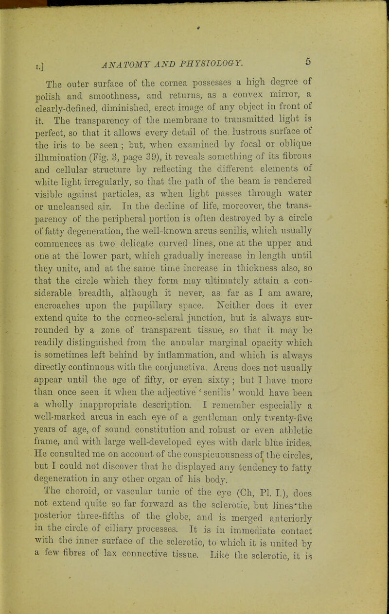 The outer surface of the cornea possesses a higli degree of polish and smoothness, and returns, as a convex mirror, a clearly-defined, diminished, erect image of any object in front of it. The transparency of the membrane to transmitted light is perfect, so that it allows every detail of the lustrous surface of the iris to be seen ; but, when examined by focal or oblique illumination (Fig. 3, page 39), it reveals something of its fibrous and cellular structure by reflecting the different elements of white light irregularly, so that the path of the beam is rendered visible against particles, as wben light passes through water or uucleansed air. In the decline of life, moreover, the trans- parency of the peripheral portion is often destroyed by a circle of fatty degeneration, the well-known arcus senilis, wliicb usually commences as two delicate curved lines, one at the upper and one at the lower part, which gradually increase in length until they unite, and at the same time increase in thickness also, so that the circle which they form may ultimately attain a con- siderable breadth, although it never, as far as I am aware, encroaches upon the pupillary space. Neither does it ever extend quite to the corneo-seleral j\inction, but is always sur- rounded by a zone of transparent tissue, so that it may be readily distinguished from the annular marginal opacity which is sometimes left behind by inflammation, and which is always directly continuous with the conjunctiva. Arcus does not usually appear untH the age of fifty, or even sixty; but I have more than once seen it wlien the adjective 'senilis' would have been a wholly inappropriate description. I remember especially a well-marked arcus in each eye of a gentleman only twenty-five years of age, of sound constitution and robust or even athletic frame, and with large well-developed eyes with dark blue irides. He consulted me on account of the conspicuousness of the circles, but I could not discover that he displayed any tendency to fatty degeneration in any other organ of his body. The choroid, or vascular tunic of the eye (Ch, PI. I), does not extend quite so far forward as the sclerotic, but lines'the posterior three-fifths of the globe, and is merged anteriorly in the circle of ciliary processes. It is in immediate contact with the inner surface of the sclerotic, to which it is united by a few fibres of lax connective tissue. Like the sclerotic, it is