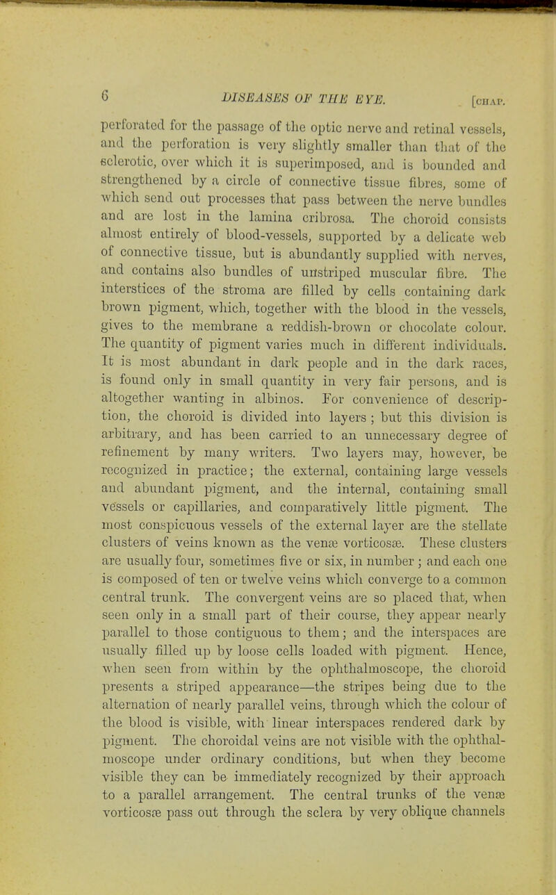perforated for tlie passage of the optic nerve and retinal vessels, and the perforation is very slightly smaller than that of the sclerotic, over which it is superimposed, and is bounded and strengthened by a circle of connective tissue fibres, some of which send out processes that pass between the nerve bundles and are lost in the lamina cribrosa. The choroid consists almost entirely of blood-vessels, supported by a delicate web of connective tissue, but is abundantly supplied with nerves, and contains also bundles of unstriped muscular fibre. The interstices of the stroma are filled by cells containing dark brown pigment, which, together with the blood in the vessels, gives to the membrane a reddish-brown or chocolate colour. The quantity of pigment varies much in different individuals. It is most abundant in dark people and in the dark races, is found only in small quantity in very fair persons, and is altogether vvanting in albinos. For convenience of descrip- tion, the choroid is divided into layers ; but this division is arbitrary, and has been carried to an unnecessary degree of refinement by many writers. Two layers may, however, be recognized in practice; the external, containing large vessels and abundant pigment, and the internal, containing small vessels or capillaries, and comparatively little pigment. The most conspicuous vessels of the external layer are the stellate clusters of veins known as the vena3 vorticosae. These clusters are usually four, sometimes five or six, in number ; and each one is composed of ten or twelve veins which converge to a common central trunk. The convergent veins are so placed that, when seen only in a small part of their course, they appear nearly ]Darallel to those contiguous to them; and the interspaces are usually filled up by loose cells loaded with pigment. Hence, when seen from within by the ophthalmoscope, the choroid presents a striped appearance—the stripes being due to the alternation of nearly parallel veins, through which the colour of the blood is visible, with linear interspaces rendered dark by pigment. The choroidal veins are not visible with the ophthal- moscope under ordinary conditions, but when they become visible they can be immediately recognized by their approach to a parallel arrangement. The central trunks of the vence vorticosfe pass out through the sclera by very oblique channels