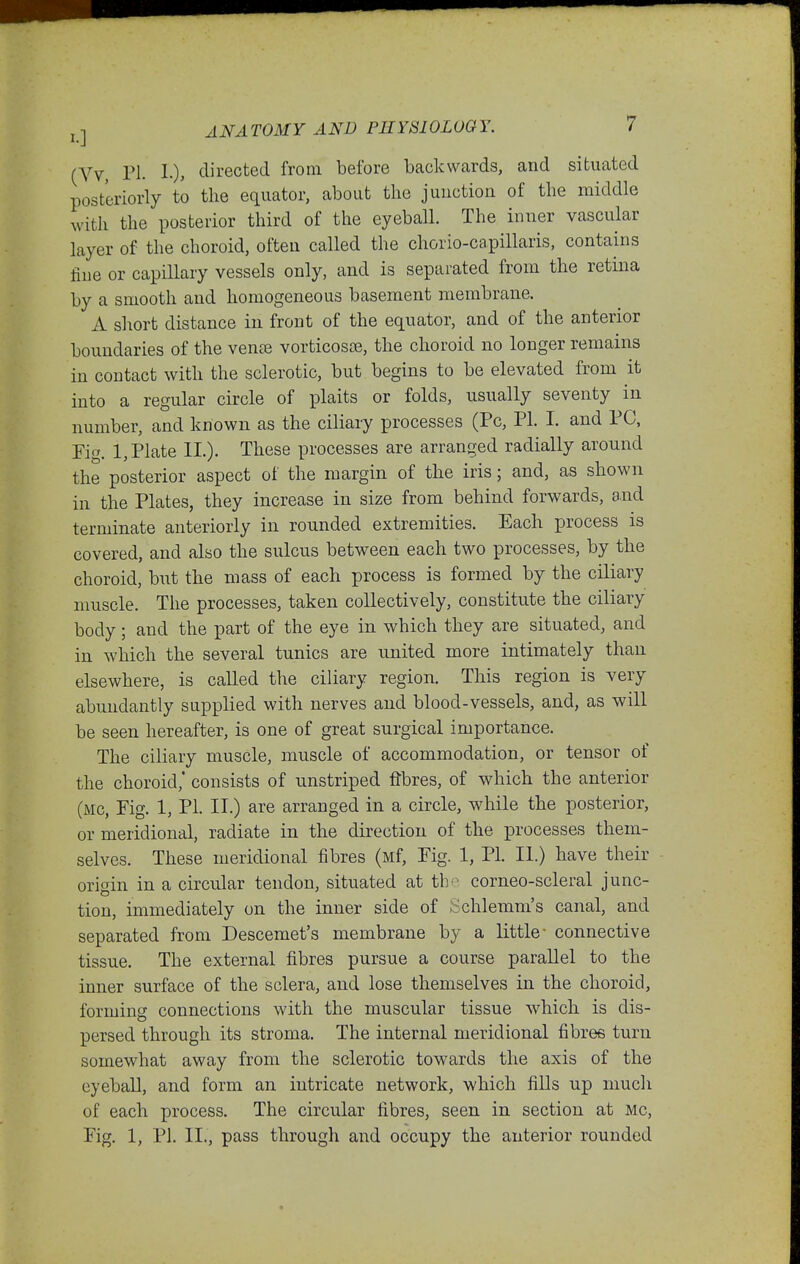 (Vv, ri. directed from before backwards, and situated posteriorly to the equator, about the junction of the middle with the posterior third of the eyeball. The inner vascular layer of the choroid, often called the chorio-capillaris, contains fine or capillary vessels only, and is separated from the retina by a smooth and homogeneous basement membrane. A short distance in front of the equator, and of the anterior boundaries of the ven£e vorticosce, the choroid no longer remains in contact with the sclerotic, but begins to be elevated from it into a regular circle of plaits or folds, usually seventy in number, and known as the ciliary processes (Pc, PI. I. and PC, Fig. 1, Plate II.). These processes are arranged radially around the posterior aspect of the margin of the iris; and, as shown in the Plates, they increase in size from behind forwards, and terminate anteriorly in rounded extremities. Each process is covered, and also the sulcus between each two processes, by the choroid, but the mass of each process is formed by the ciliary nmscle. The processes, taken collectively, constitute the ciliary body; and the part of the eye in which they are situated, and in which the several tunics are united more intimately than elsewhere, is called the ciliary region. This region is very abundantly supplied with nerves and blood-vessels, and, as will be seen hereafter, is one of great surgical importance. The ciliary muscle, muscle of accommodation, or tensor of the choroid,* consists of unstriped fibres, of which the anterior (mc, Fig. 1, PI. II.) are arranged in a circle, while the posterior, or meridional, radiate in the direction of the processes them- selves. These meridional fibres (Mf, Fig. 1, PI. II.) have their origin in a circular tendon, situated at the corneo-scleral junc- tion, immediately on the inner side of Schlemm's canal, and separated from Descemet's membrane by a little- connective tissue. The external fibres pursue a course parallel to the inner surface of the sclera, and lose themselves in the choroid, forming connections with the muscular tissue which is dis- persed through its stroma. The internal meridional fibres turn somewhat away from the sclerotic towards the axis of the eyeball, and form an intricate network, which fills up much of each process. The circular fibres, seen in section at Mc, Fig. 1, PI. II., pass through and occupy the anterior rounded