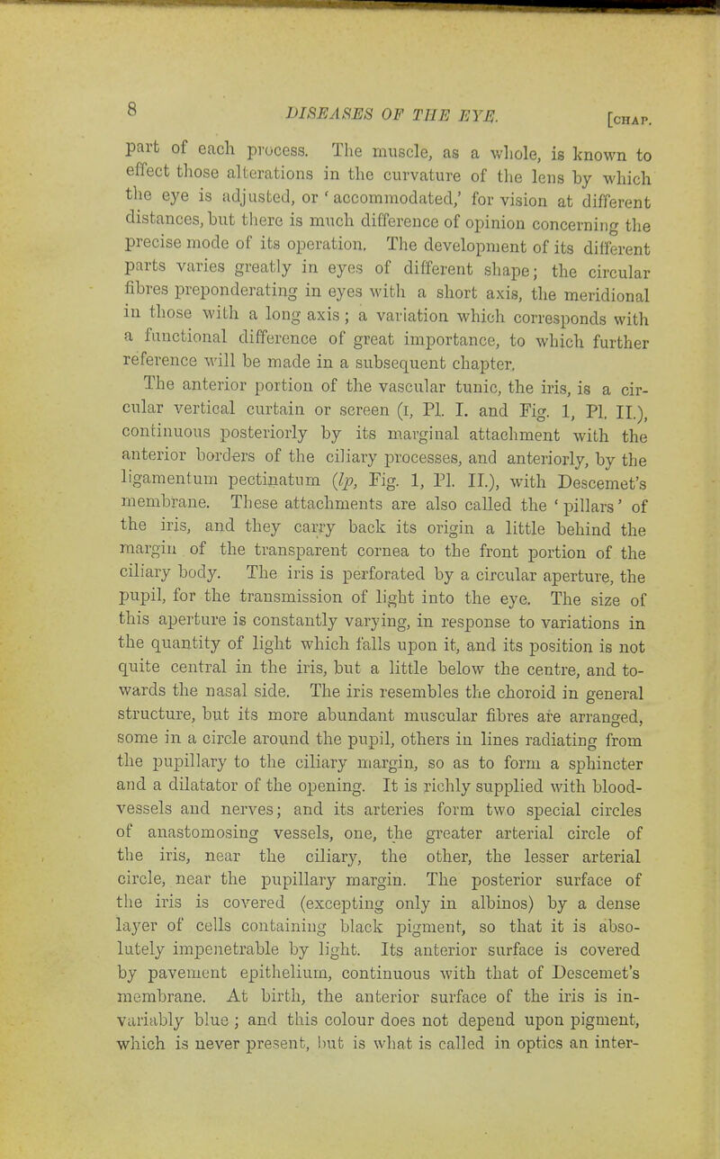 part of each process. The muscle, as a wliole, is known to effect those alterations in the curvature of the lens by which the eye is adjusted, or ' accommodated,' for vision at different distances, but there is much difference of opinion concerning the precise mode of its operation, The development of its different parts varies greatly in eyes of different shape; the circular fibres preponderating in eyes with a short axis, the meridional in those with a long axis; a variation which corresponds with a functional difference of great importance, to which further reference will be made in a subsequent chapter, The anterior portion of the vascular tunic, the iris, is a cir- cular vertical curtain or screen (i, PI. I. and Fig. 1, PI, II.), continuous posteriorly by its marginal attachment with the anterior borders of the ciliary processes, and anteriorly, by the ligamentum pectinatnm {Ip, Fig. 1, PI. II.), with Descemet's membrane. These attachments are also called the 'pillars' of the iris, and they carry back its origin a little behind the margin . of the transparent cornea to the front portion of the ciliary body. The iris is perforated by a circular aperture, the pupil, for the transmission of light into the eye. The size of this aperture is constantly varying, in response to variations in the quantity of light which falls upon it, and its position is not quite central in the iris, but a little below the centre, and to- wards the nasal side. The iris resembles the choroid in general structure, but its more abundant muscular fibres are arranged, some in a circle around the pupil, others in lines radiating from the pupillary to the ciliary margin, so as to form a sphincter and a dilatator of the opening. It is richly supplied with blood- vessels and nerves; and its arteries form two special circles of anastomosing vessels, one, the greater arterial circle of the iris, near the ciliary, the other, the lesser arterial circle, near the pupillary margin. The posterior surface of the iris is covered (excepting only in albinos) by a dense layer of cells containing black pigment, so that it is abso- lutely impenetrable by light. Its anterior surface is covered by pavement epithelium, continuous with that of Descemet's membrane. At birth, the anterior surface of the iris is in- variably blue ; and this colour does not depend upon pigment, which is never present, but is what is called in optics an inter-