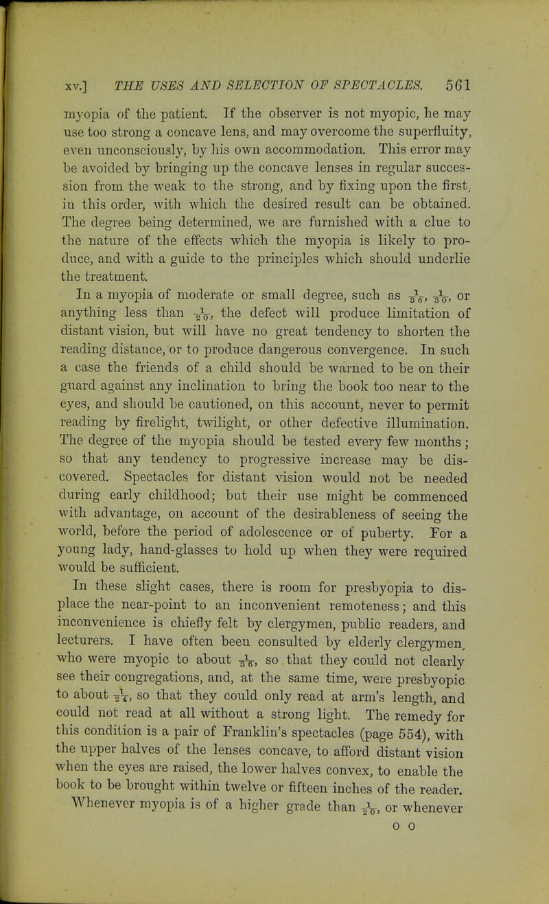 myopia of the patient. If the observer is not myopic, he may use too strong a concave lens, and may overcome the superfluity, even unconsciously, by liis own accommodation. This error may be avoided by bringing up the concave lenses in regular succes- sion from the weak to the strong, and by fixing upon the first, in this order, with which the desired result can be obtained. The degree being determined, we are furnished with a clue to the nature of the effects which the myopia is likely to pro- duce, and with a guide to the principles which should underlie the treatment. In a myopia of moderate or small degree, such as -^g-, or anything less than -Jg-j the defect will produce limitation of distant vision, but will have no great tendency to shorten the reading distance, or to produce dangerous convergence. In such a case the friends of a child should be warned to be on their guard against any inclination to bring the book too near to the eyes, and should be cautioned, on this account, never to permit reading by firelight, twilight, or other defective illumination. The degree of the myopia should be tested every few months; so that any tendency to progressive increase may be dis- covered. Spectacles for distant Adsion would not be needed during early childhood; but their use might be commenced with advantage, on account of the desirableness of seeing the world, before the period of adolescence or of puberty. For a young lady, hand-glasses tu hold up when they were required would be sufficient. In these slight cases, there is room for presbyopia to dis- place the near-point to an inconvenient remoteness; and this inconvenience is chiefly felt by clergymen, public readers, and lecturers. I have often been consulted by elderly clergymen, who were myopic to about so that they could not clearly see their congregations, and, at the same time, were presbyopic to about so that they could only read at arm's length, and could not read at aU without a strong light. The remedy for this condition is a pair of Franklin's spectacles (page 554), with the upper halves of the lenses concave, to afford distant vision when the eyes are raised, the lower halves convex, to enable the book to be brought within twelve or fifteen inches of the reader. Whenever myopia is of a higher grade than ^V. or whenever 0 0