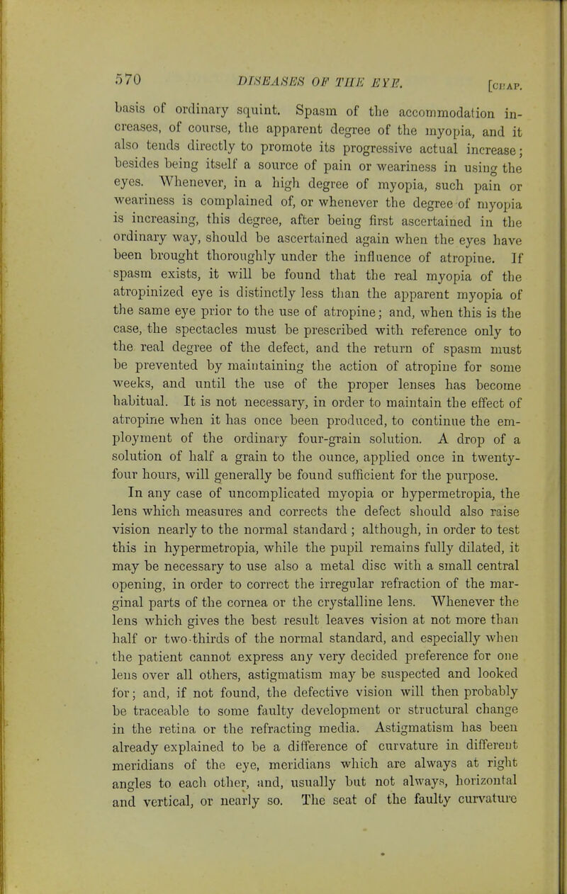 basis of ordinary squint. Spasm of the accommodation in- creases, of course, the apparent degree of the myopia, and it also tends directly to promote its progressive actual increase; besides being itself a source of pain or weariness in using the eyes. Whenever, in a high degree of myopia, such pain or weariness is complained of, or whenever the degree of myopia is increasing, this degree, after being first ascertained in the ordinary way, should be ascertained again when the eyes have been brought thoroughly under the influence of atropine. If spasm exists, it will be found that the real myopia of the atropinized eye is distinctly less than the apparent myopia of the same eye prior to the use of atropine; and, when this is the case, the spectacles must be prescribed with reference only to the real degree of the defect, and the return of spasm must be prevented by maintaining the action of atropine for some weeks, and until the use of the proper lenses has become habitual. It is not necessary, in order to maintain the effect of atropine when it has once been produced, to continue the em- ployment of the ordinary four-grain solution. A drop of a solution of half a grain to the ounce, applied once in twenty- four hours, will generally be found sufficient for the purpose. In any case of uncomplicated myopia or hypermetropia, the lens which measures and corrects the defect should also raise vision nearly to the normal standard ; although, in order to test this in hypermetropia, while the pupil remains fully dilated, it may be necessary to use also a metal disc with a small central opening, in order to correct the irregular refraction of the mar- ginal parts of the cornea or the crystalline lens. Whenever the lens which gives the best result leaves vision at not more than half or two thirds of the normal standard, and especially when the patient cannot express any very decided pieference for one lens over all others, astigmatism may be suspected and looked for; and, if not found, the defective vision will then probably be traceable to some faulty development or structural change in the retina or the refracting media. Astigmatism has been already explained to be a difference of curvature in different meridians of the eye, meridians which are always at right angles to each other, and, usually but not always, horizontal and vertical, or nearly so. The seat of the faulty curvature