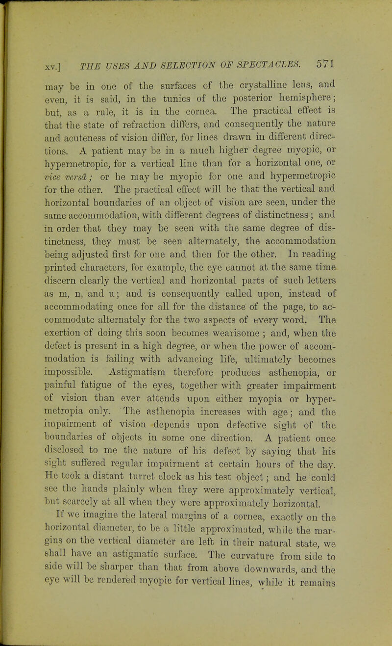 may be in one of the surfaces of tlie crystalline lens, and even, it is said, in the tunics of the posterior hemisphere; but, as a rule, it is in the cornea. The practical effect is that the state of refraction differs, and consequently the nature and acuteness of vision differ, for lines drawn in different direc- tions. A patient may be in a much higher degree myopic, or hypermetropic, for a vertical line than for a horizontal one, or vice versa; or he may be myopic for one and hypermetropic for the other. The practical effect will be that the vertical and horizontal boundaries of an object of vision are seen, under the same accommodation, with different degrees of distinctness; and in order that they may be seen with the same degree of dis- tinctness, they must be seen alternately, the accommodation being adjusted first for one and then for the other. In reading printed characters, for example, the eye cannot at the same time discern clearly the vertical and horizontal parts of such letters as m, n, and u; and is consequently called upon, instead of accommodating once for all for the distance of the page, to ac- commodate alternately for the two aspects of every word. The exertion of doing this soon becomes wearisome ; and, when the defect is present in a high degree, or when the power of accom- modation is failing with advancing life, ultimately becomes impossible. Astigmatism therefore produces asthenopia, or painful fatigue of the eyes, together with greater impairment of vision than ever attends upon either myopia or hyper- metropia only. The asthenopia increases with age; and the impairment of vision depends upon defective sight of the boundaries of objects in some one direction. A patient once disclosed to me the nature of his defect by saying that his sight suffered regular impairment at certain hours of the day. He took a distant turret clock as his test object; and he could see the hands plainly when they were approximately vertical, but scarcely at all when they were approximately horizontal. If we imagine the lateral margins of a cornea, exactly on the horizontal diameter, to be a little approximated, while the mar- gins on the vertical diameter are left in their natural state, we shall have an astigmatic surface. The curvature from side to side will be sharper than that from above downwards, and the eye will be rendered myopic for vertical lines, while it remains