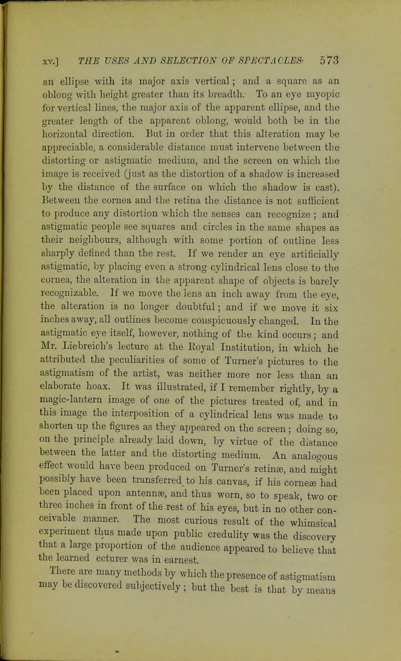 an ellipse with its major axis vertical; and a square as an oblong with height greater than its breadth. To an eye myopic for vertical lines, the major axis of the apparent ellipse, and the greater length of the apparent oblong, would both be in the horizontal direction. But in order that this alteration may be appreciable, a considerable distance must intervene between the distorting or astigmatic medium, and the screen on which the image is received (just as the distortion of a shadow is increased by the distance of the surface on which the shadow is cast). Between the cornea and the retina the distance is not sufficient to produce any distortion which the senses can recognize ; and astigmatic people see squares and circles in the same shapes as their neighbours, although with some portion of outline less sharply defined than the rest. If we render an eye artificially astigmatic, by placing even a strong cylindrical lens close to the cornea, the alteration in the apparent shape of objects is barely recognizable. If we move the lens an inch away from the eye, the alteration is no longer doubtful; and if we move it six inches away, all outlines become conspicuously changed. In the astigmatic eye itself, however, nothing of the kind occurs; and Mr. Liebreich's lecture at the Eoyal Institution, in which he attributed the peculiarities of some of Turner's pictures to the astigmatism of the artist, was neither more nor less than an elaborate hoax. It was illustrated, if I remember rightly, by a magic-lantern image of one of the pictures treated of, and in this image the interposition of a cylindrical lens was made to shorten up the figures as they appeared on the screen; doing so, on the principle already laid down, by virtue of the distance between the latter and the distorting medium. An analogous effect would have been produced on Turner's retinae, and might possibly have been transferred to his canvas, if his corneee had been placed upon antennae, and thus worn, so to speak, two or three inches in front of the rest of his eyes, but in no other con- ceivable manner. The most curious result of the whimsical experiment thus made upon public credulity was the discovery that a large proportion of the audience appeared to believe that the learned ecturer was in earnest. There are many methods by which the presence of astigmatism may be discovered subjectively ; but the best is that by means