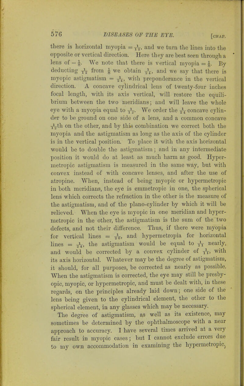 there is horizontal myopia = yV. and we turn the lines into the opposite or vertical direction. Here they are best seen through a lens of-^. We note that there is vertical myopia = |. By deducting -j-V from ^ we obtain and we say that there is myopic astigmatism = -^f, with preponderance in the vertical direction. A concave cylindrical lens of twenty-four inches focal length, with its axis vertical, will restore the equili- brium between the two meridians; and will leave the whole eye with a myopia equal to yV- order the concave cylin- der to be ground on one side of a lens, and a common concave yMh on the other, and by this combination we correct both the myopia and the astigmatism as long as the axis of the cylinder is in the vertical position. To place it with the axis horizontal would be to double the astigmatism; and in any intermediate position it would do at least as much harm as good. Hyper- metrojDic astigmatism is measured in the same way, but with convex instead of with concave lenses, and after the use of atropine. When, instead of being myopic or hypermetropic in both meridians, the eye is emmetropic in one, the spherical lens which corrects the refraction in the other is the measure of the astigmatism, and of the piano-cylinder by which it will be relieved. When the eye is myopic in one meridian and hyper- metropic in the other, the astigmatism is the sum of the two defects, and not their difference. Thus, if there were myopia for vertical lines = and hypermetropia for horizontal lines = astigmatism would be equal to tr nearly, and would be corrected by a convex cylinder of with its axis horizontal. Whatever may be the degree of astigmatism, it should, for all purposes, be corrected as nearly as possible. When the astigmatism is corrected, the eye may still be presby- opic, myopic, or hypermetropic, and must be dealt with, in these regards, on the principles already laid down; one side of the lens being given to the cylindrical element, the other to the spherical element, in any glasses which may be necessary. The degree of astigmatism, a<s well as its existence, may sometimes be determined by the ophthalmoscope with a near approach to accuracy. I have several times arrived at a very fair result in myopic cases; but I cannot exclude errors due to my own accommodation in examining the hypermetropic.