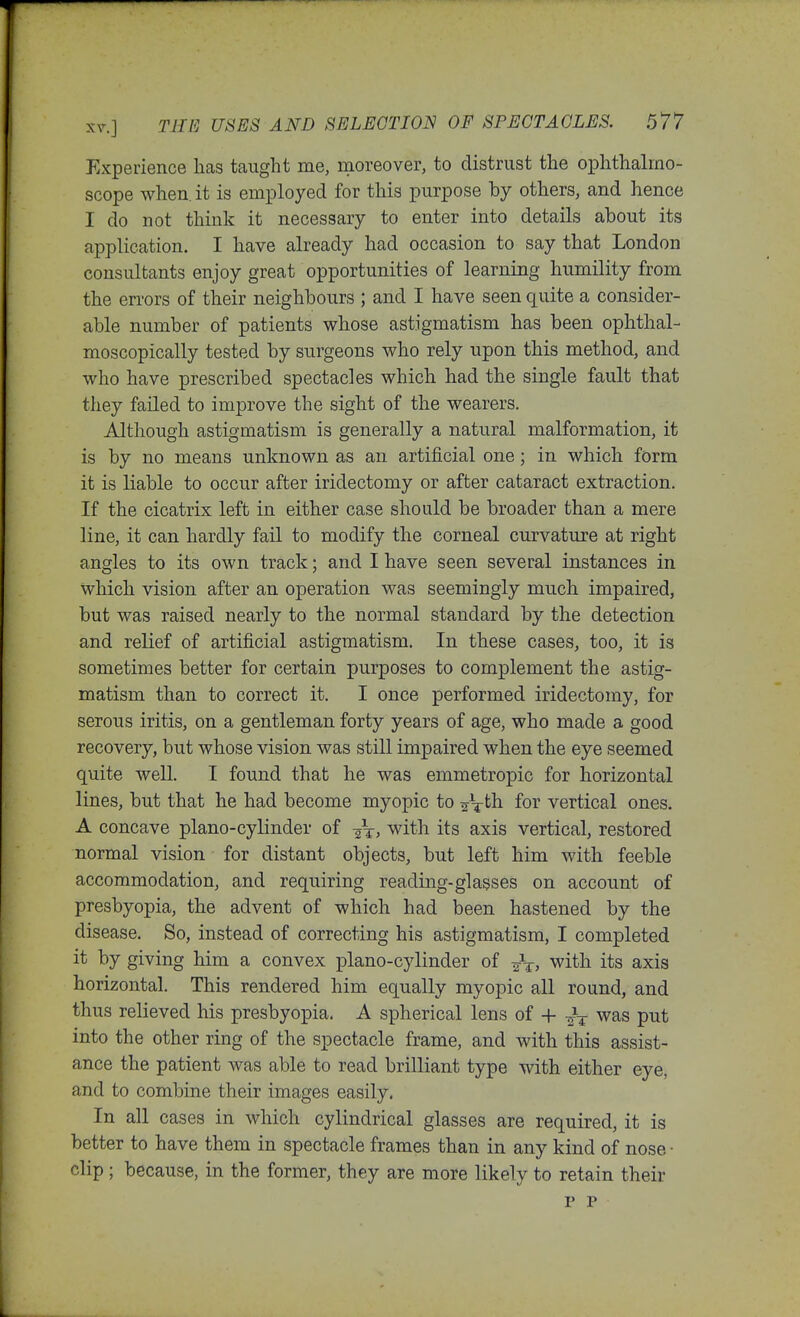 Experience has taught me, moreover, to distrust the oiDhthalmo- scope when, it is employed for this purpose by others, and hence I do not think it necessary to enter into details about its application. I have already had occasion to say that London consultants enjoy great opportunities of learning humility from the errors of their neighbours ; and I have seen quite a consider- able number of patients whose astigmatism has been ophthal- moscopically tested by surgeons who rely upon this method, and who have prescribed spectacles which had the single fault that they failed to improve the sight of the wearers. Although astigmatism is generally a natural malformation, it is by no means unknown as an artificial one; in which form it is liable to occur after iridectomy or after cataract extraction. If the cicatrix left in either case should be broader than a mere line, it can hardly fail to modify the corneal curvature at right angles to its own track; and I have seen several instances in which vision after an operation was seemingly much impaired, but was raised nearly to the normal standard by the detection and relief of artificial astigmatism. In these cases, too, it is sometimes better for certain purposes to complement the astig- matism than to correct it, I once performed iridectomy, for serous iritis, on a gentleman forty years of age, who made a good recovery, but whose vision was still impaired when the eye seemed quite well. I found that he was emmetropic for horizontal lines, but that he had become myopic to aV^h for vertical ones. A concave piano-cylinder of ^t, with its axis vertical, restored normal vision for distant objects, but left him with feeble accommodation, and requiring reading-glasses on account of presbyopia, the advent of which had been hastened by the disease. So, instead of correcting his astigmatism, I completed it by giving him a convex piano-cylinder of with its axis horizontal. This rendered him equally myopic all round, and thus relieved his presbyopia. A spherical lens of + -^-^ was put into the other ring of the spectacle frame, and with this assist- ance the patient was able to read brilliant type with either eye, and to combine their images easily. In all cases in which cylindrical glasses are required, it is better to have them in spectacle frames than in any kind of nose • clip ; because, in the former, they are more likely to retain their p P