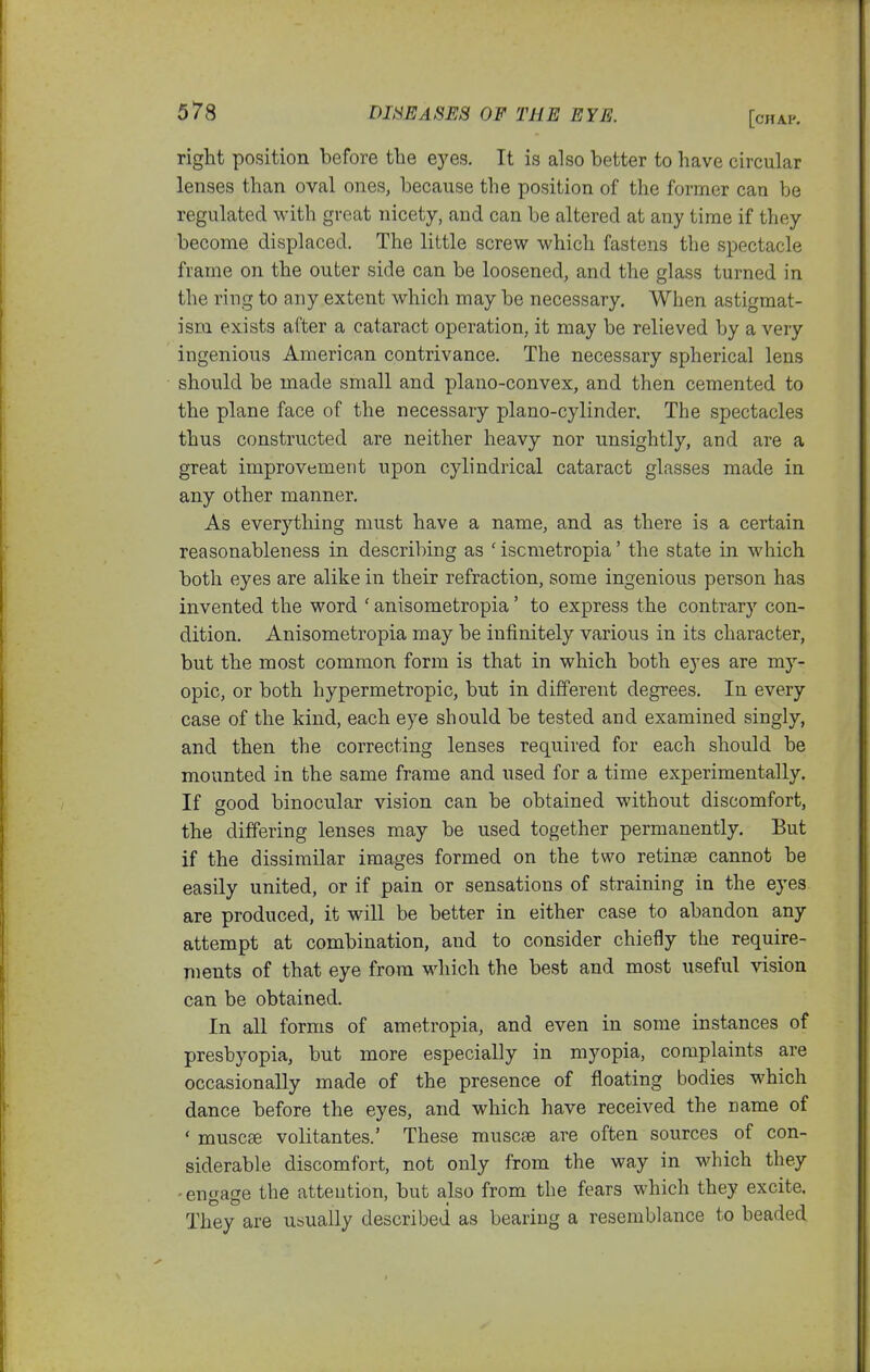 right position before the eyes. It is also better to have circular lenses than oval ones, because the position of the former can be regulated with great nicety, and can be altered at any time if they become displaced. The little screw which fastens the spectacle frame on the outer side can be loosened, and the glass turned in the ring to any extent which may be necessary. When astigmat- ism exists after a cataract operation, it may be relieved by a very ingenious American contrivance. The necessary spherical lens should be made small and plano-convex, and then cemented to the plane face of the necessary piano-cylinder. The spectacles thus constructed are neither heavy nor unsightly, and are a great improvement upon cylindrical cataract glasses made in any other manner. As everything must have a name, and as there is a certain reasonableness in describing as ' iscmetropia' the state in which both eyes are alike in their refraction, some ingenious person has invented the word ' anisometropia' to express the contrary con- dition. Anisometropia may be infinitely various in its character, but the most common form is that in which both eyes are my- opic, or both hypermetropic, but in different degrees. In every case of the kind, each eye should be tested and examined singly, and then the correcting lenses required for each should be mounted in the same frame and used for a time experimentally. If good binocular vision can be obtained without discomfort, the differing lenses may be used together permanently. But if the dissimilar images formed on the two retinae cannot be easily united, or if pain or sensations of straining in the eyes are produced, it will be better in either case to abandon any attempt at combination, and to consider chiefly the require- ments of that eye from which the best and most useful vision can be obtained. In all forms of ametropia, and even in some instances of presbyopia, but more especially in myopia, complaints are occasionally made of the presence of floating bodies which dance before the eyes, and which have received the name of ' muscse volitantes.' These muscse are often sources of con- siderable discomfort, not only from the way in which they -engage the attention, but also from the fears which they excite. They are usually described as bearing a resemblance to beaded